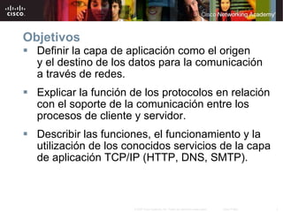 Objetivos Definir la capa de aplicación como el origen y   el   destino de los datos para la comunicación a   través de redes. Explicar la función de los protocolos en relación con el soporte de la comunicación entre los procesos de cliente y servidor. Describir las funciones, el funcionamiento y la utilización de los conocidos servicios de la capa de aplicación TCP/IP (HTTP, DNS, SMTP). 