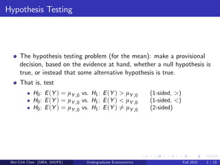 Hypothesis Testing




     The hypothesis testing problem (for the mean): make a provisional
     decision, based on the evidence at hand, whether a null hypothesis is
     true, or instead that some alternative hypothesis is true.
     That is, test
            H0 : E (Y ) = µY ,0 vs. H1 : E (Y ) > µY ,0        (1-sided, >)
            H0 : E (Y ) = µY ,0 vs. H1 : E (Y ) < µY ,0        (1-sided, <)
            H0 : E (Y ) = µY ,0 vs. H1 : E (Y ) 6= µY ,0       (2-sided)




 Wei-Chih Chen (SIBA, SHUFE)      Undergraduate Econometrics                  Fall 2010   2 / 10
 