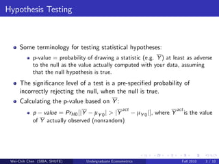 Hypothesis Testing



     Some terminology for testing statistical hypotheses:
            p-value = probability of drawing a statistic (e.g. Y ) at least as adverse
            to the null as the value actually computed with your data, assuming
            that the null hypothesis is true.
     The signi…cance level of a test is a pre-speci…ed probability of
     incorrectly rejecting the null, when the null is true.
     Calculating the p-value based on Y :
                                                      act                         act
            p value = PrH 0 [jY µY 0 j > jY                    µY 0 j], where Y         is the value
            of Y actually observed (nonrandom)




 Wei-Chih Chen (SIBA, SHUFE)      Undergraduate Econometrics                        Fall 2010    3 / 10
 