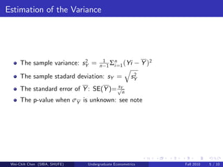 Estimation of the Variance




                                     n 1 Σi =1 (Yi
                           2          1   n
     The sample variance: sY =                              Y )2
                                                  q
     The sample stadard deviation: sY =                2
                                                      sY
                                       sY
     The standard error of Y : SE(Y )= pn
     The p-value when σY is unknown: see note




 Wei-Chih Chen (SIBA, SHUFE)   Undergraduate Econometrics          Fall 2010   5 / 10
 