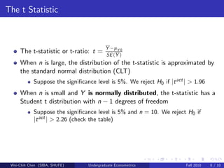 The t Statistic



                                          Y µY 0
     The t-statistic or t-ratio: t =      SE (Y )
     When n is large, the distribution of the t-statistic is approximated by
     the standard normal distribution (CLT)
            Suppose the signi…cance level is 5%. We reject H0 if jt act j > 1.96
     When n is small and Y is normally distributed, the t-statistic has a
     Student t distribution with n 1 degrees of freedom
            Suppose the signi…cance level is 5% and n = 10. We reject H0 if
            jt act j > 2.26 (check the table)




 Wei-Chih Chen (SIBA, SHUFE)     Undergraduate Econometrics             Fall 2010   6 / 10
 