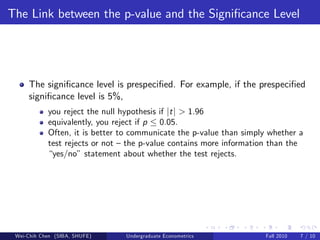 The Link between the p-value and the Signi…cance Level




     The signi…cance level is prespeci…ed. For example, if the prespeci…ed
     signi…cance level is 5%,
            you reject the null hypothesis if jt j > 1.96
            equivalently, you reject if p 0.05.
            Often, it is better to communicate the p-value than simply whether a
            test rejects or not – the p-value contains more information than the
            “yes/no” statement about whether the test rejects.




 Wei-Chih Chen (SIBA, SHUFE)    Undergraduate Econometrics            Fall 2010   7 / 10
 