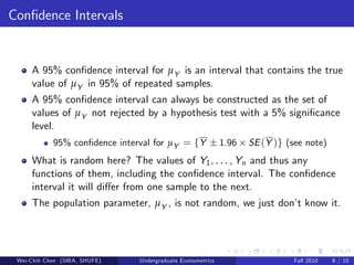 Con…dence Intervals


     A 95% con…dence interval for µY is an interval that contains the true
     value of µY in 95% of repeated samples.
     A 95% con…dence interval can always be constructed as the set of
     values of µY not rejected by a hypothesis test with a 5% signi…cance
     level.
            95% con…dence interval for µY = fY              1.96   SE (Y )g (see note)
     What is random here? The values of Y1 , . . . , Yn and thus any
     functions of them, including the con…dence interval. The con…dence
     interval it will di¤er from one sample to the next.
     The population parameter, µY , is not random, we just don’ know it.
                                                               t




 Wei-Chih Chen (SIBA, SHUFE)   Undergraduate Econometrics                     Fall 2010   8 / 10
 