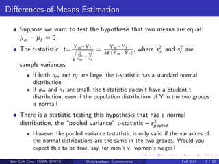 Di¤erences-of-Means Estimation

     Suppose we want to test the hypothesis that two means are equal:
     µm µf = 0
                         Y          Yf           Ym Yf
     The t-statistic: t= r m2              =   SE (Y m Y f )
                                                             ,    where sm and sf2 are
                                                                         2
                               sm     s2
                               nm   + nf
                                       f
     sample variances
            If both nm and nf are large, the t-statistic has a standard normal
            distribution
            If nm and nf are small, the t-statistic doesn’ have a Student t
                                                           t
            distribution, even if the population distribution of Y in the two groups
            is normal!
     There is a statistic testing this hypothesis that has a normal
                                                        2
     distribution, the “pooled variance” t-statistic – spooled
            However the pooled variance t-statistic is only valid if the variances of
            the normal distributions are the same in the two groups. Would you
            expect this to be true, say, for men’ v. women’ wages?
                                                s            s

 Wei-Chih Chen (SIBA, SHUFE)         Undergraduate Econometrics                  Fall 2010   9 / 10
 