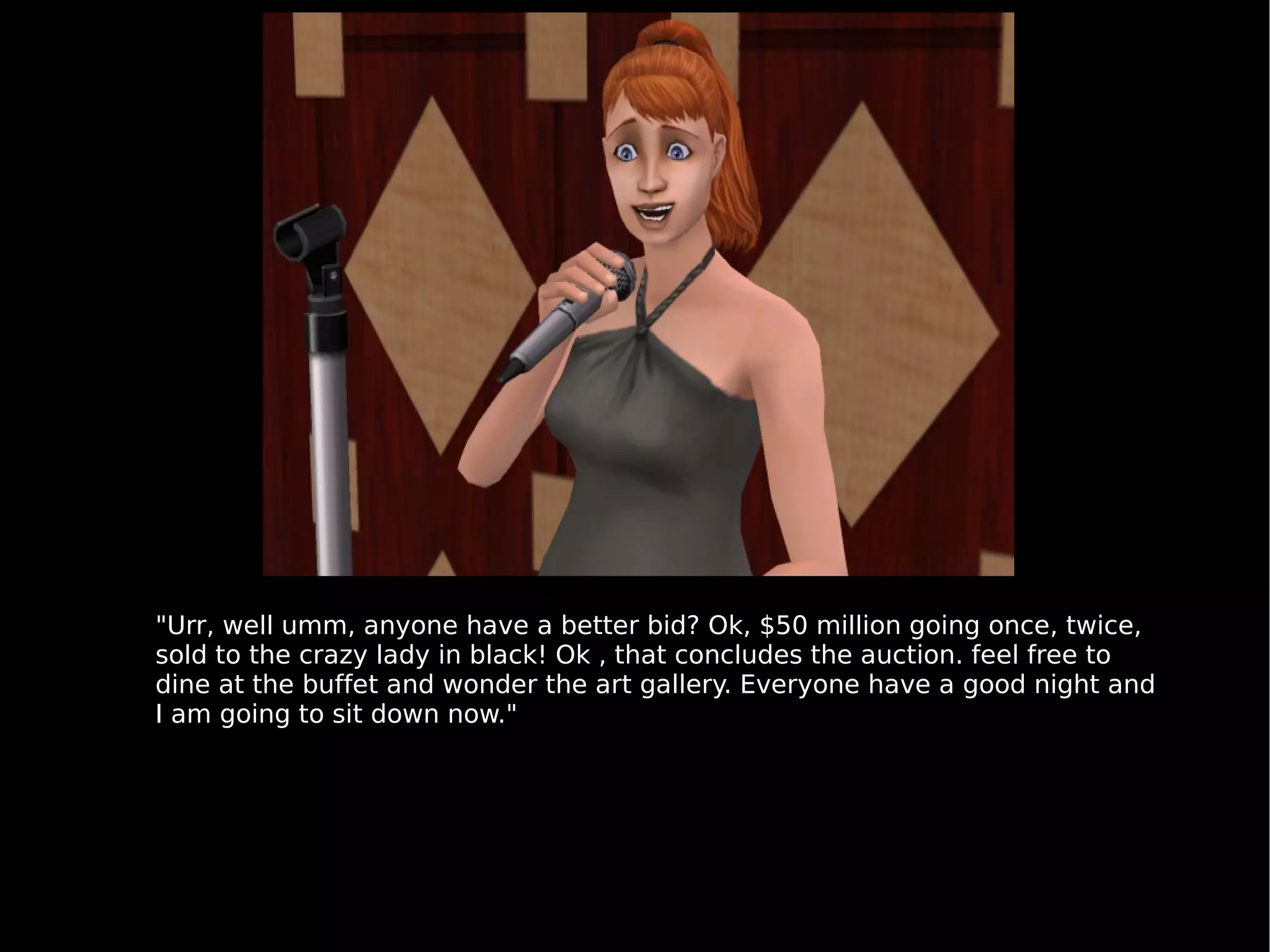 "Urr, well umm, anyone have a better bid? Ok, $50 million going once, twice, sold to the crazy lady in black! Ok , that concludes the auction. feel free to dine at the buffet and wonder the art gallery. Everyone have a good night and I am going to sit down now." 