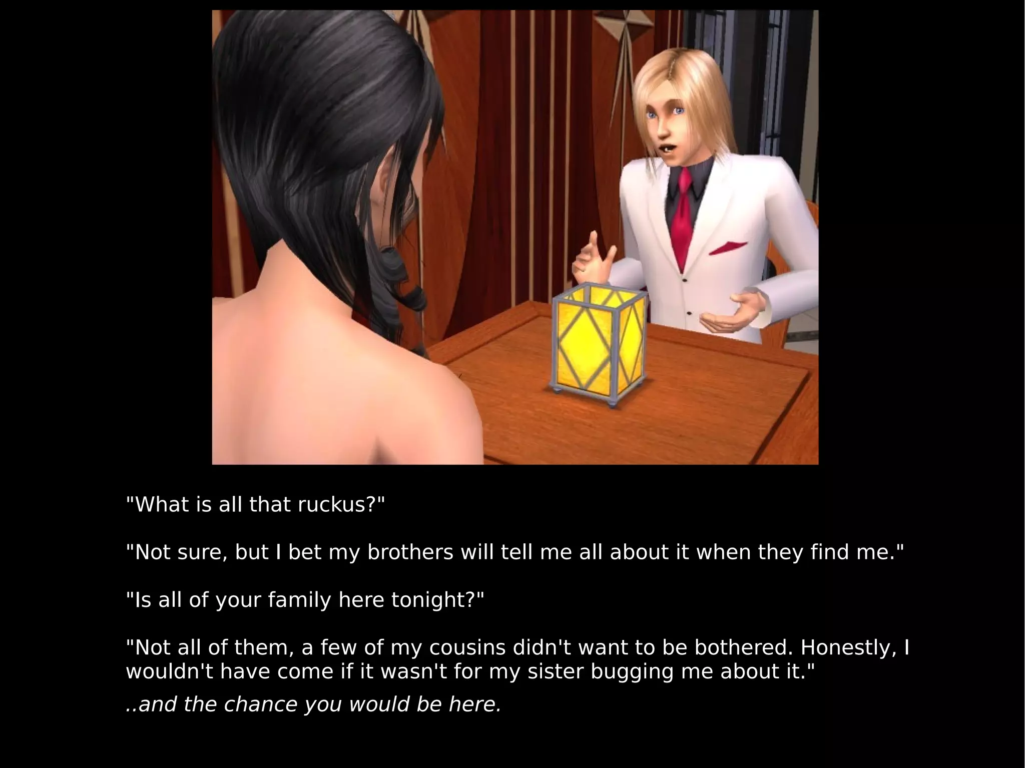 "What is all that ruckus?" "Not sure, but I bet my brothers will tell me all about it when they find me." "Is all of your family here tonight?" "Not all of them, a few of my cousins didn't want to be bothered. Honestly, I wouldn't have come if it wasn't for my sister bugging me about it." ..and the chance you would be here. 