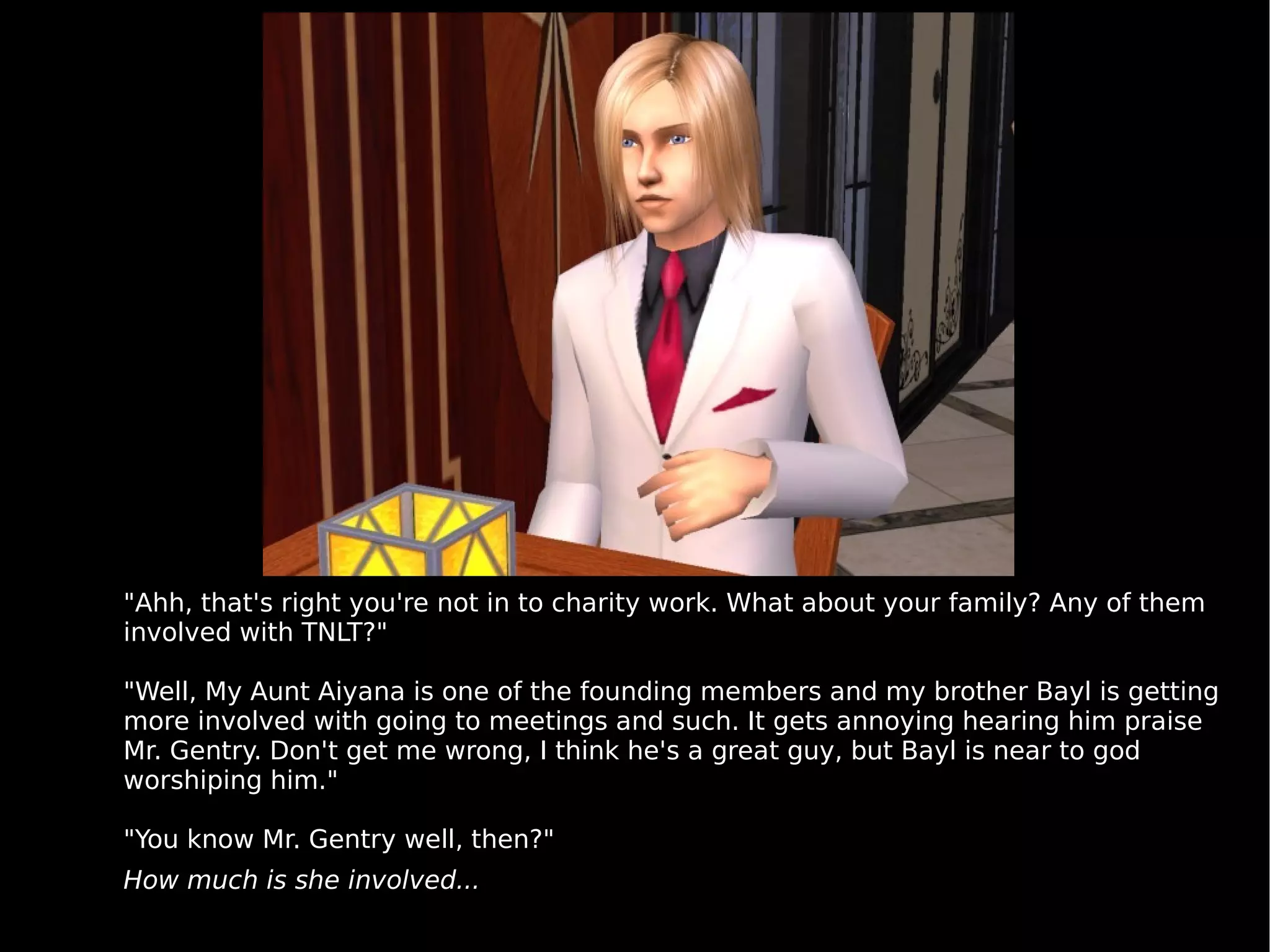 "Ahh, that's right you're not in to charity work. What about your family? Any of them involved with TNLT?" "Well, My Aunt Aiyana is one of the founding members and my brother Bayl is getting more involved with going to meetings and such. It gets annoying hearing him praise Mr. Gentry. Don't get me wrong, I think he's a great guy, but Bayl is near to god worshiping him." "You know Mr. Gentry well, then?" How much is she involved... 