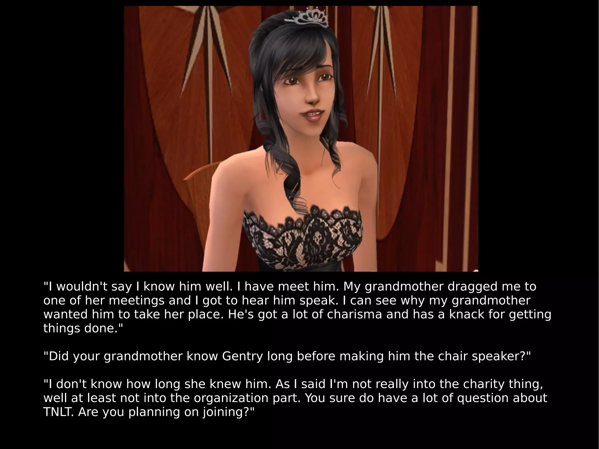 "I wouldn't say I know him well. I have meet him. My grandmother dragged me to one of her meetings and I got to hear him speak. I can see why my grandmother wanted him to take her place. He's got a lot of charisma and has a knack for getting things done." "Did your grandmother know Gentry long before making him the chair speaker?" "I don't know how long she knew him. As I said I'm not really into the charity thing, well at least not into the organization part. You sure do have a lot of question about TNLT. Are you planning on joining?" 