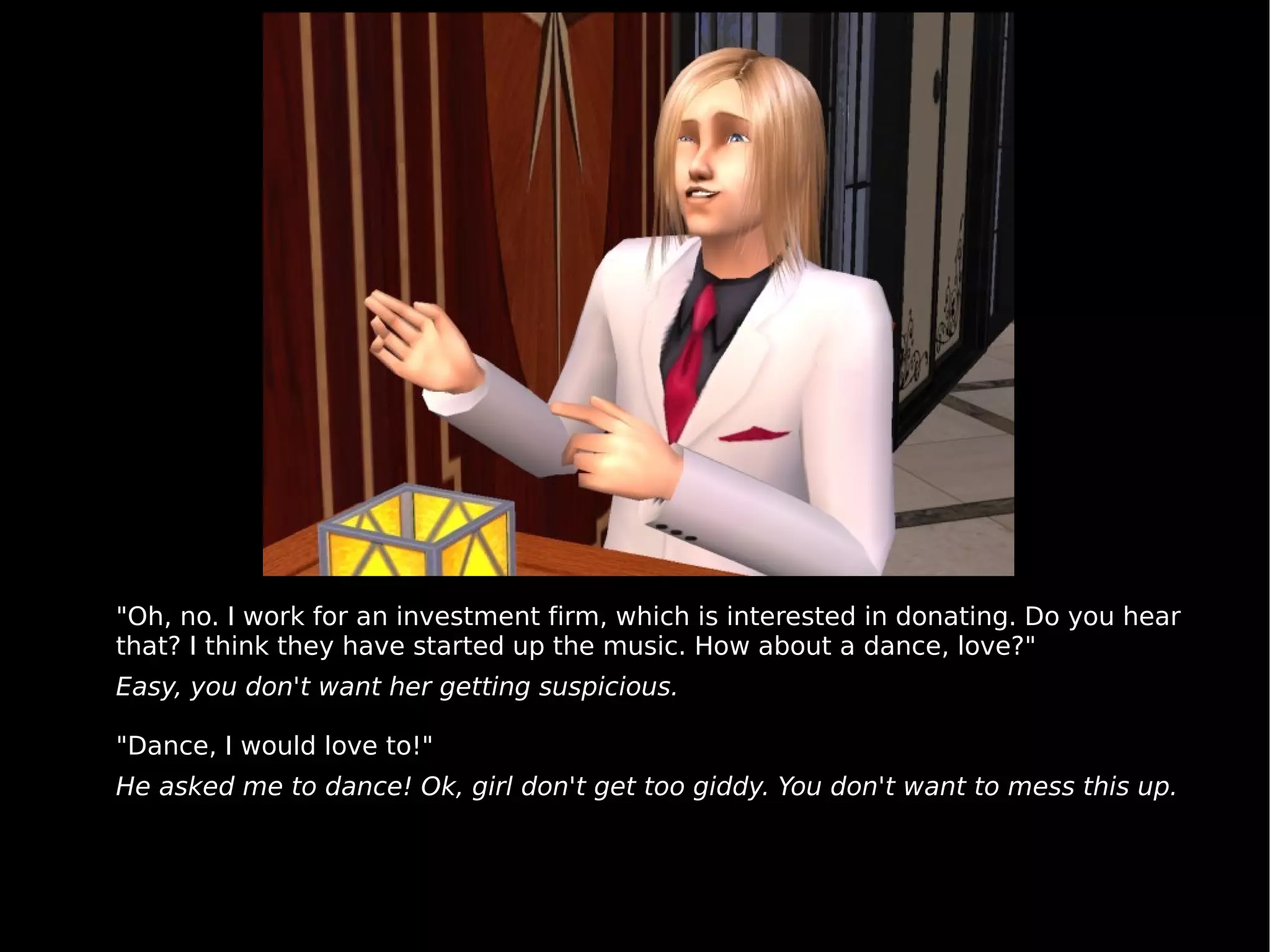 "Oh, no. I work for an investment firm, which is interested in donating. Do you hear that? I think they have started up the music. How about a dance, love?" Easy, you don't want her getting suspicious. "Dance, I would love to!" He asked me to dance! Ok, girl don't get too giddy. You don't want to mess this up. 