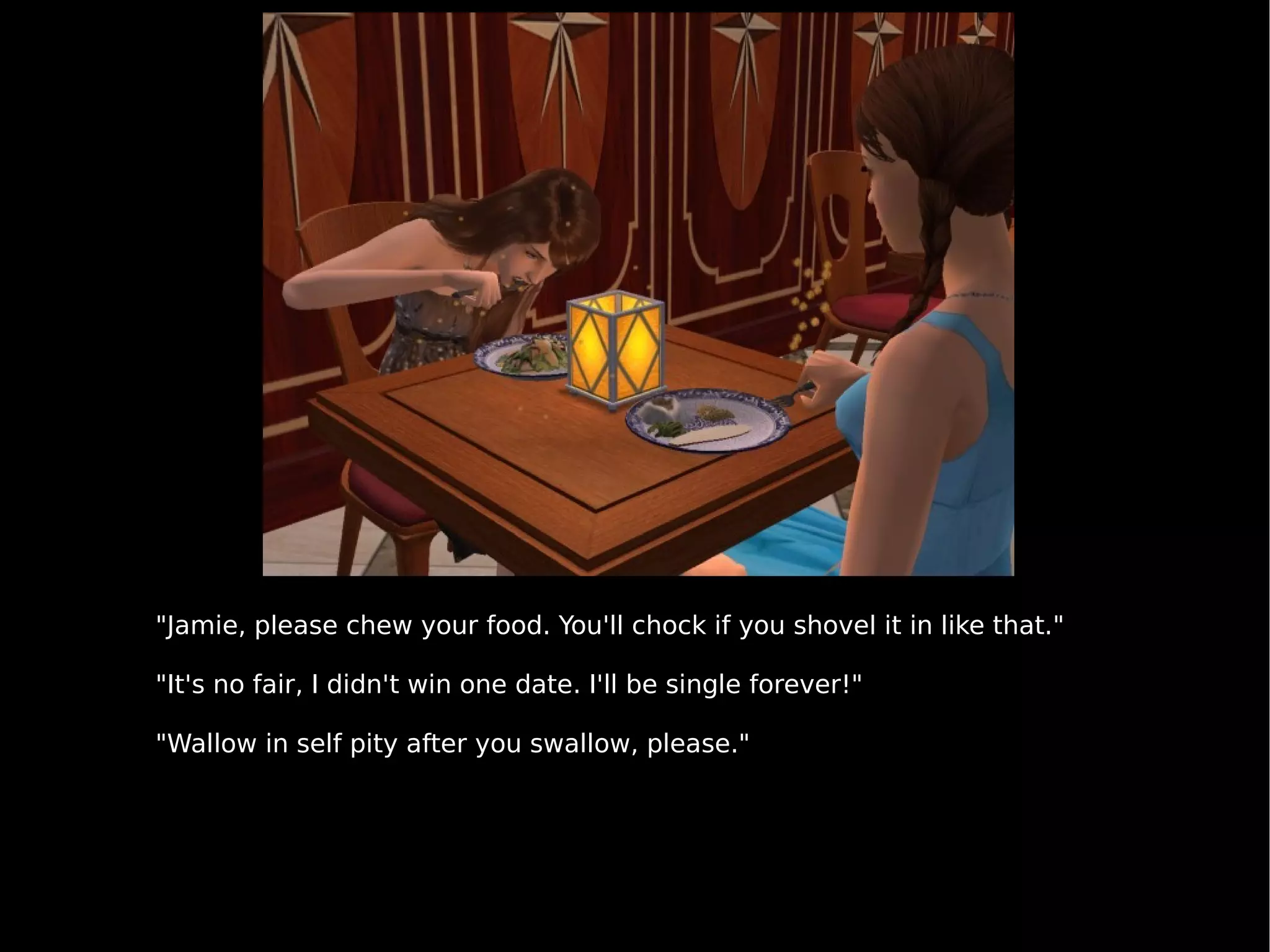 "Jamie, please chew your food. You'll chock if you shovel it in like that." "It's no fair, I didn't win one date. I'll be single forever!" "Wallow in self pity after you swallow, please." 