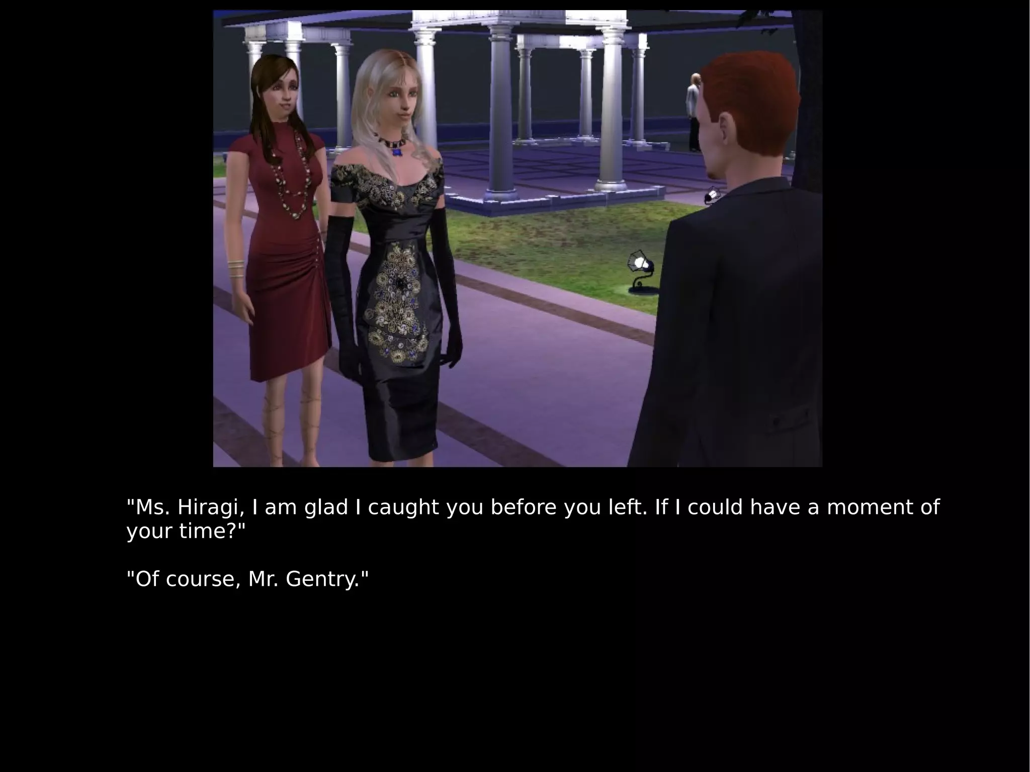 "Ms. Hiragi, I am glad I caught you before you left. If I could have a moment of your time?" "Of course, Mr. Gentry." 