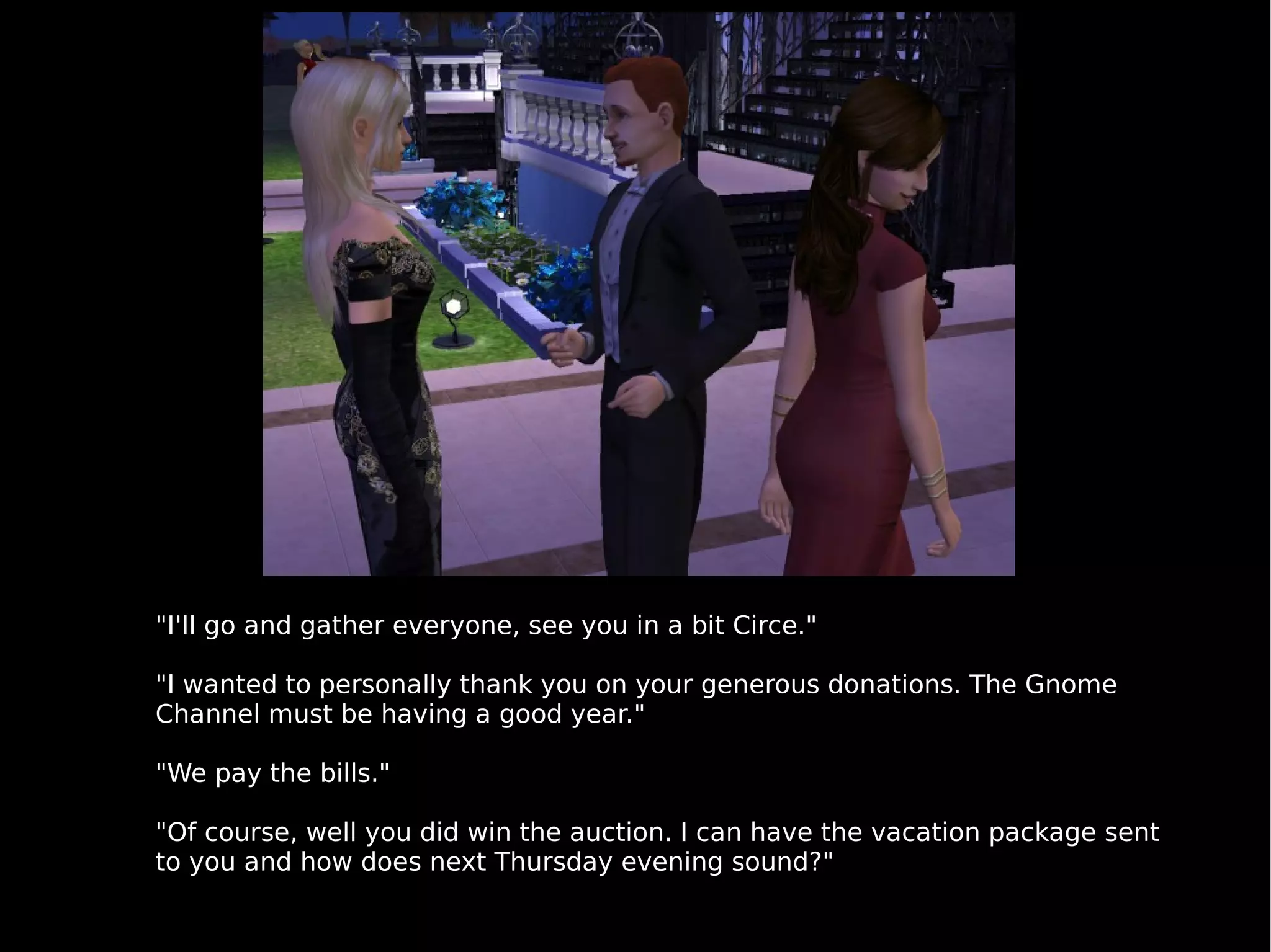 "I'll go and gather everyone, see you in a bit Circe." "I wanted to personally thank you on your generous donations. The Gnome Channel must be having a good year." "We pay the bills." "Of course, well you did win the auction. I can have the vacation package sent to you and how does next Thursday evening sound?" 