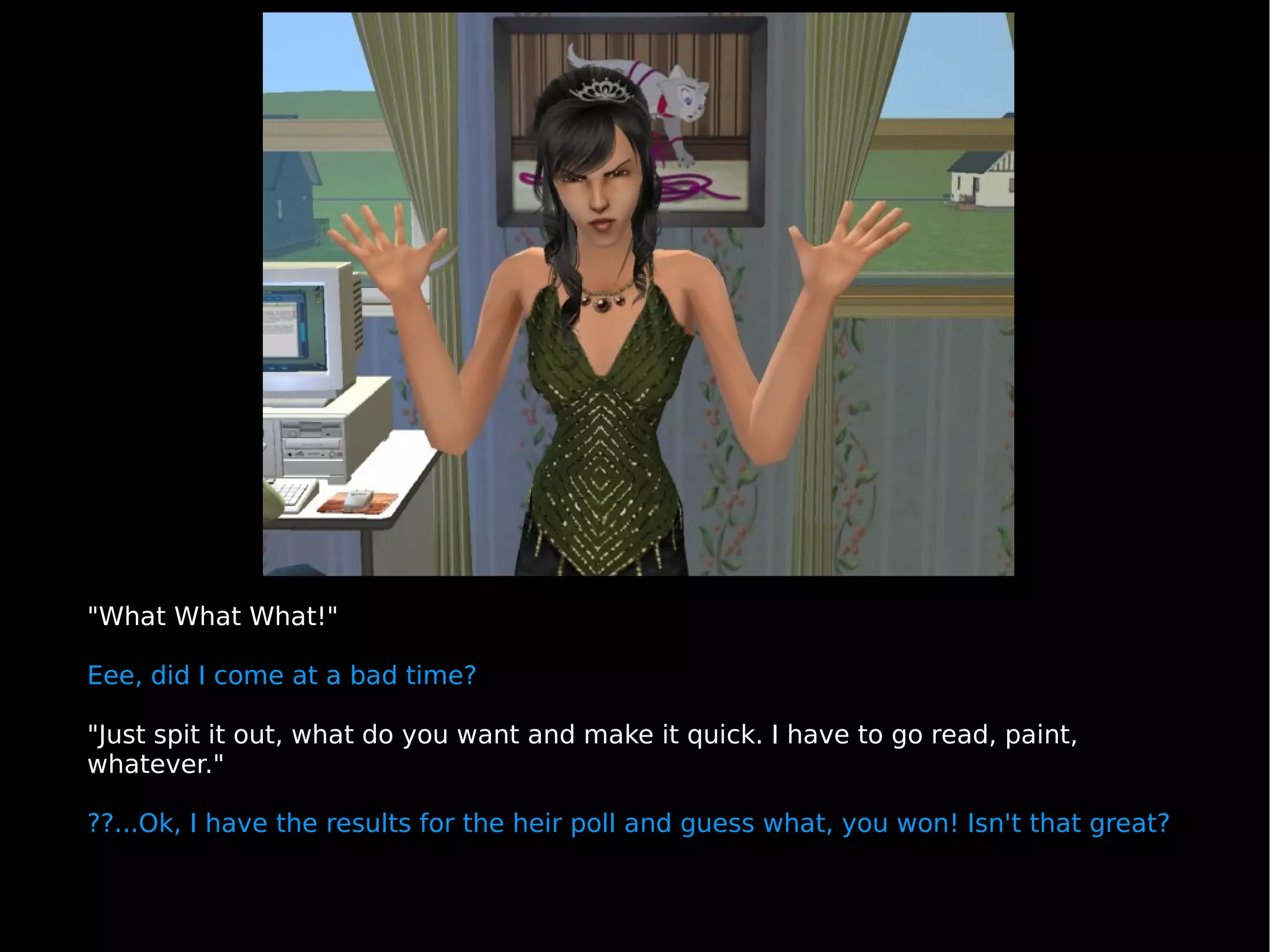 "What What What!" Eee, did I come at a bad time? "Just spit it out, what do you want and make it quick. I have to go read, paint, whatever." ??...Ok, I have the results for the heir poll and guess what, you won! Isn't that great? 