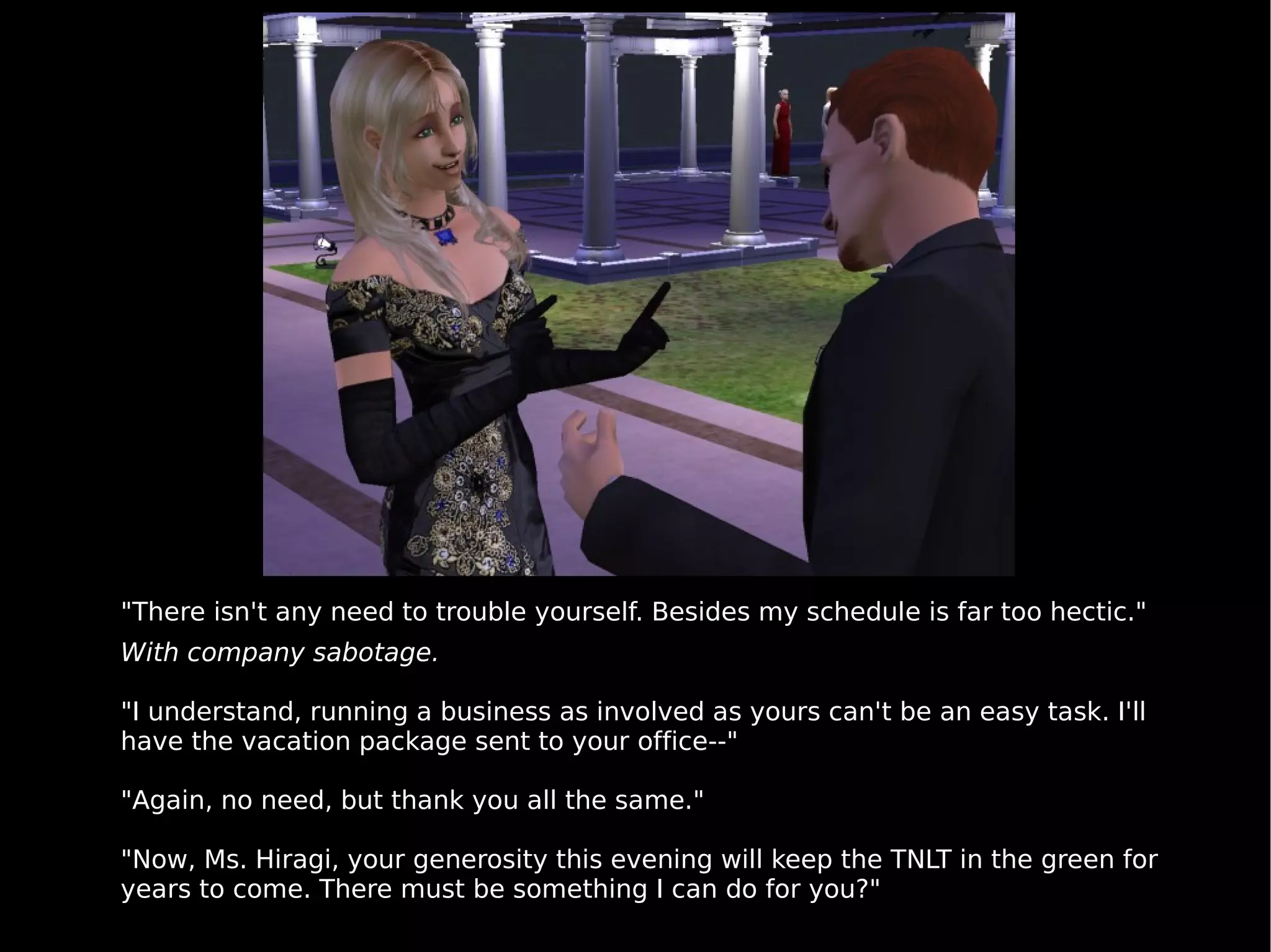 "There isn't any need to trouble yourself. Besides my schedule is far too hectic." With company sabotage. "I understand, running a business as involved as yours can't be an easy task. I'll have the vacation package sent to your office--" "Again, no need, but thank you all the same." "Now, Ms. Hiragi, your generosity this evening will keep the TNLT in the green for years to come. There must be something I can do for you?" 