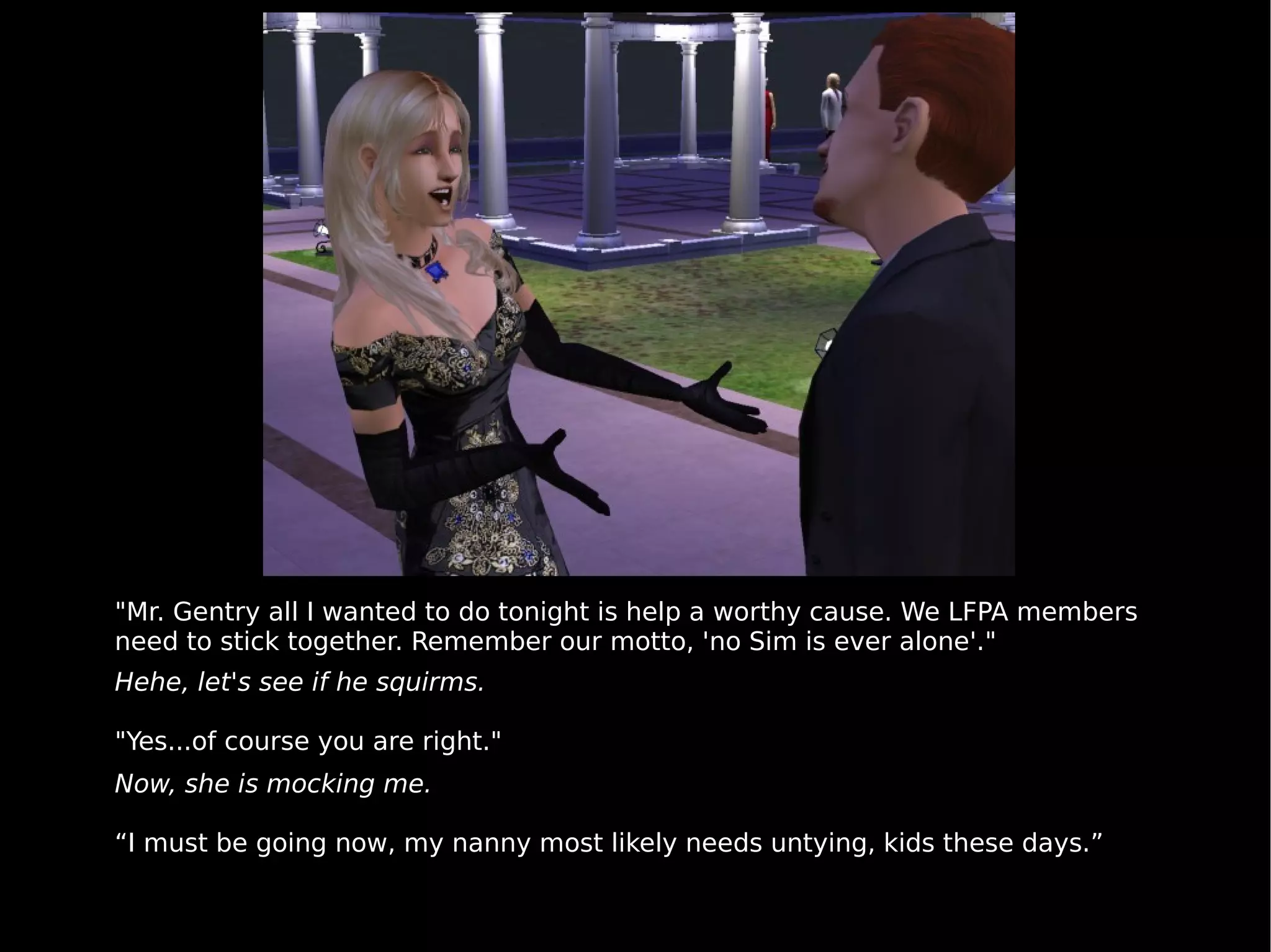 "Mr. Gentry all I wanted to do tonight is help a worthy cause. We LFPA members need to stick together. Remember our motto, 'no Sim is ever alone'." Hehe, let's see if he squirms. "Yes...of course you are right." Now, she is mocking me. “ I must be going now, my nanny most likely needs untying, kids these days.” 