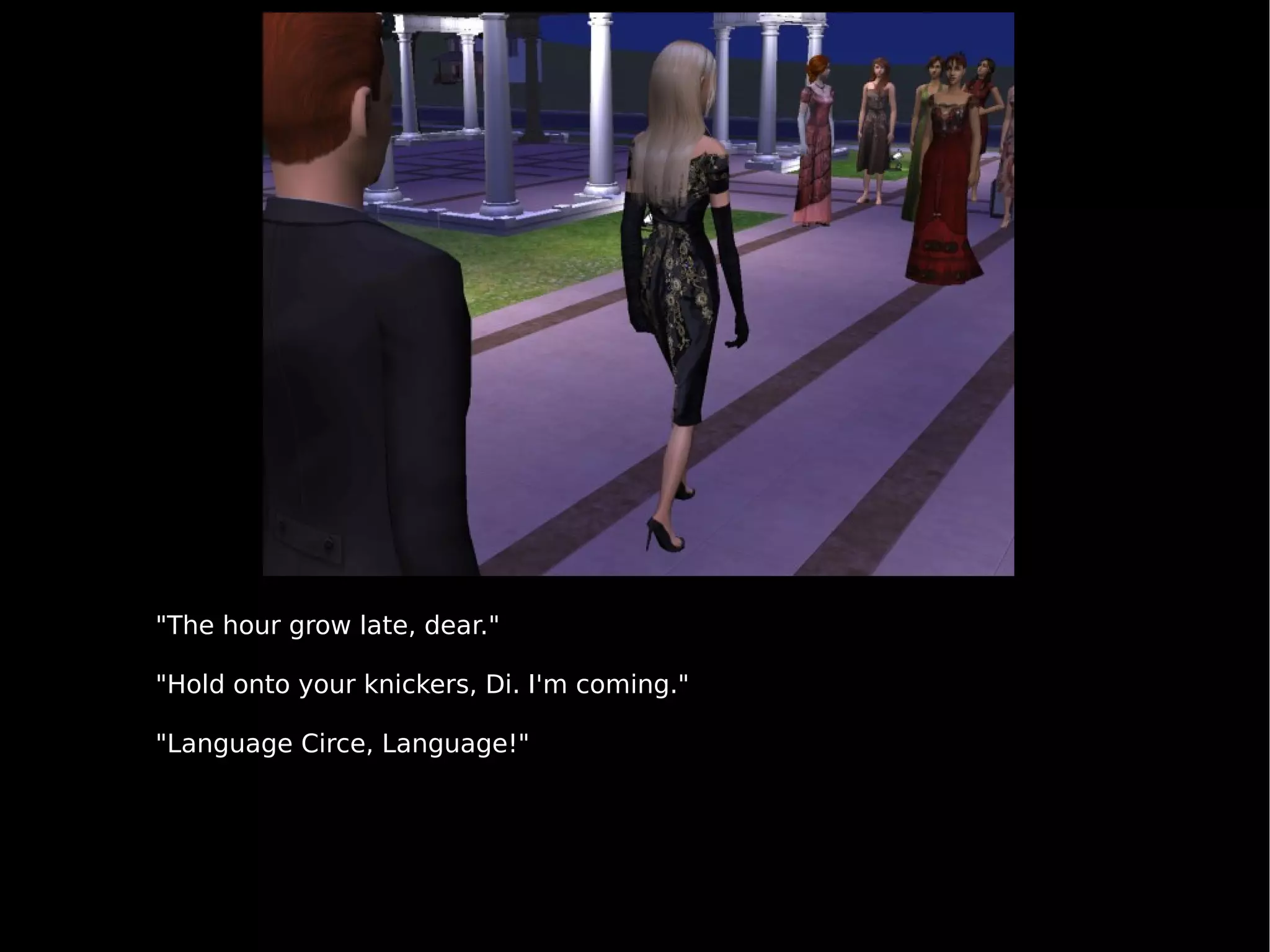 "The hour grow late, dear." "Hold onto your knickers, Di. I'm coming." "Language Circe, Language!" 
