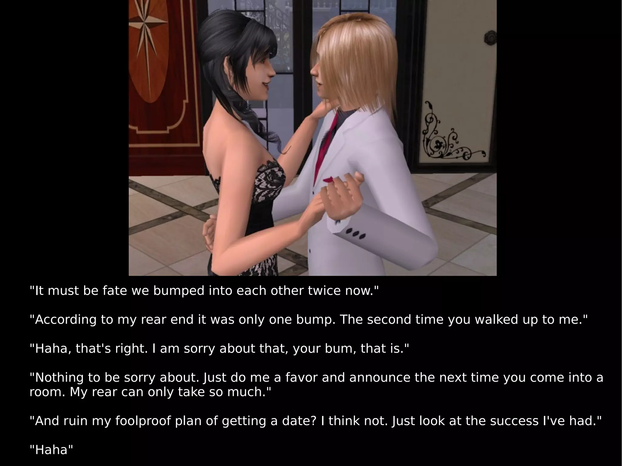 "It must be fate we bumped into each other twice now." "According to my rear end it was only one bump. The second time you walked up to me." "Haha, that's right. I am sorry about that, your bum, that is." "Nothing to be sorry about. Just do me a favor and announce the next time you come into a room. My rear can only take so much." "And ruin my foolproof plan of getting a date? I think not. Just look at the success I've had." "Haha" 