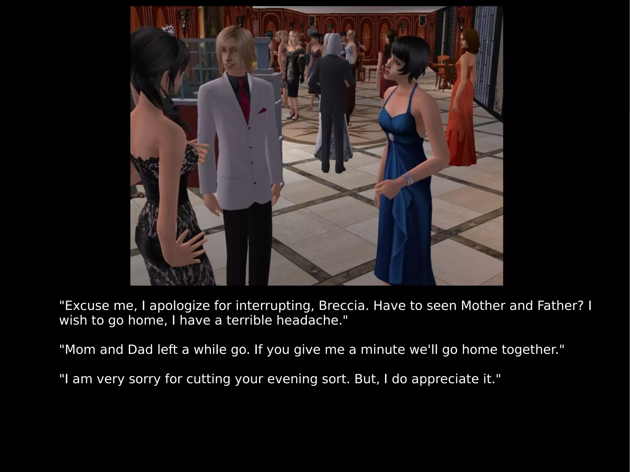 "Excuse me, I apologize for interrupting, Breccia. Have to seen Mother and Father? I wish to go home, I have a terrible headache." "Mom and Dad left a while go. If you give me a minute we'll go home together." "I am very sorry for cutting your evening sort. But, I do appreciate it." 