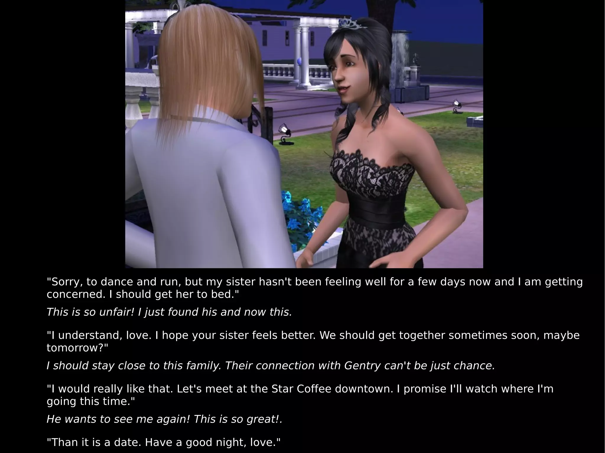 "Sorry, to dance and run, but my sister hasn't been feeling well for a few days now and I am getting concerned. I should get her to bed."  This is so unfair! I just found his and now this. "I understand, love. I hope your sister feels better. We should get together sometimes soon, maybe tomorrow?"  I should stay close to this family. Their connection with Gentry can't be just chance. "I would really like that. Let's meet at the Star Coffee downtown. I promise I'll watch where I'm going this time."  He wants to see me again! This is so great!. "Than it is a date. Have a good night, love." 