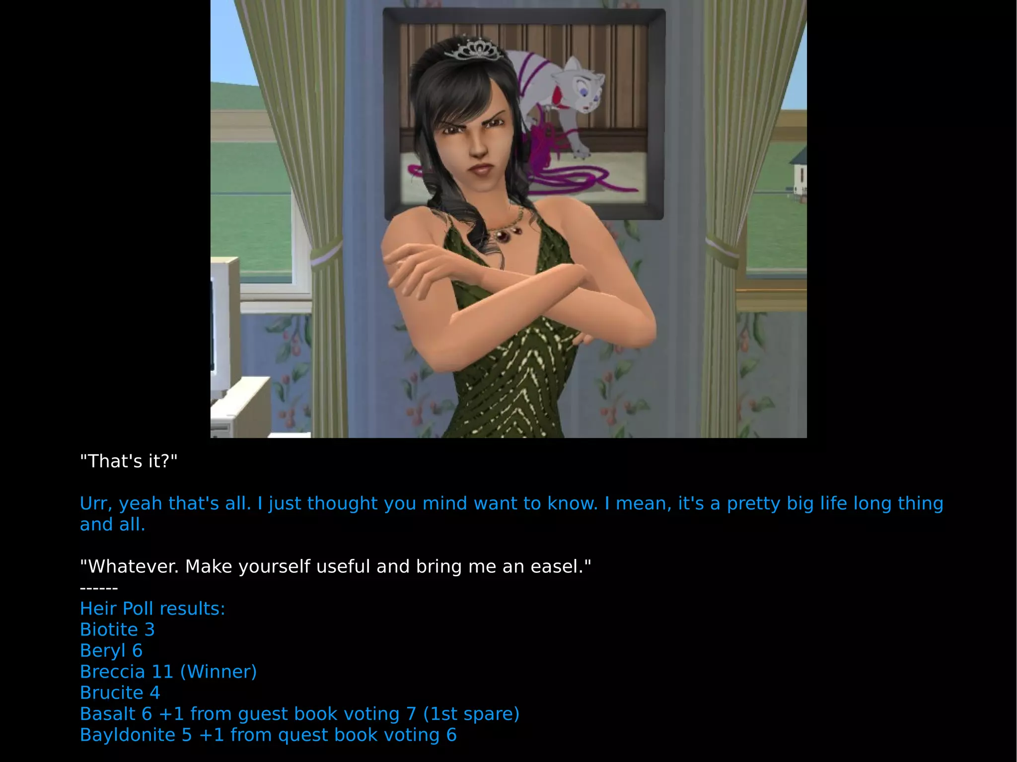"That's it?" Urr, yeah that's all. I just thought you mind want to know. I mean, it's a pretty big life long thing and all. "Whatever. Make yourself useful and bring me an easel." ------ Heir Poll results: Biotite 3 Beryl 6 Breccia 11 (Winner) Brucite 4 Basalt 6 +1 from guest book voting 7 (1st spare) Bayldonite 5 +1 from quest book voting 6 