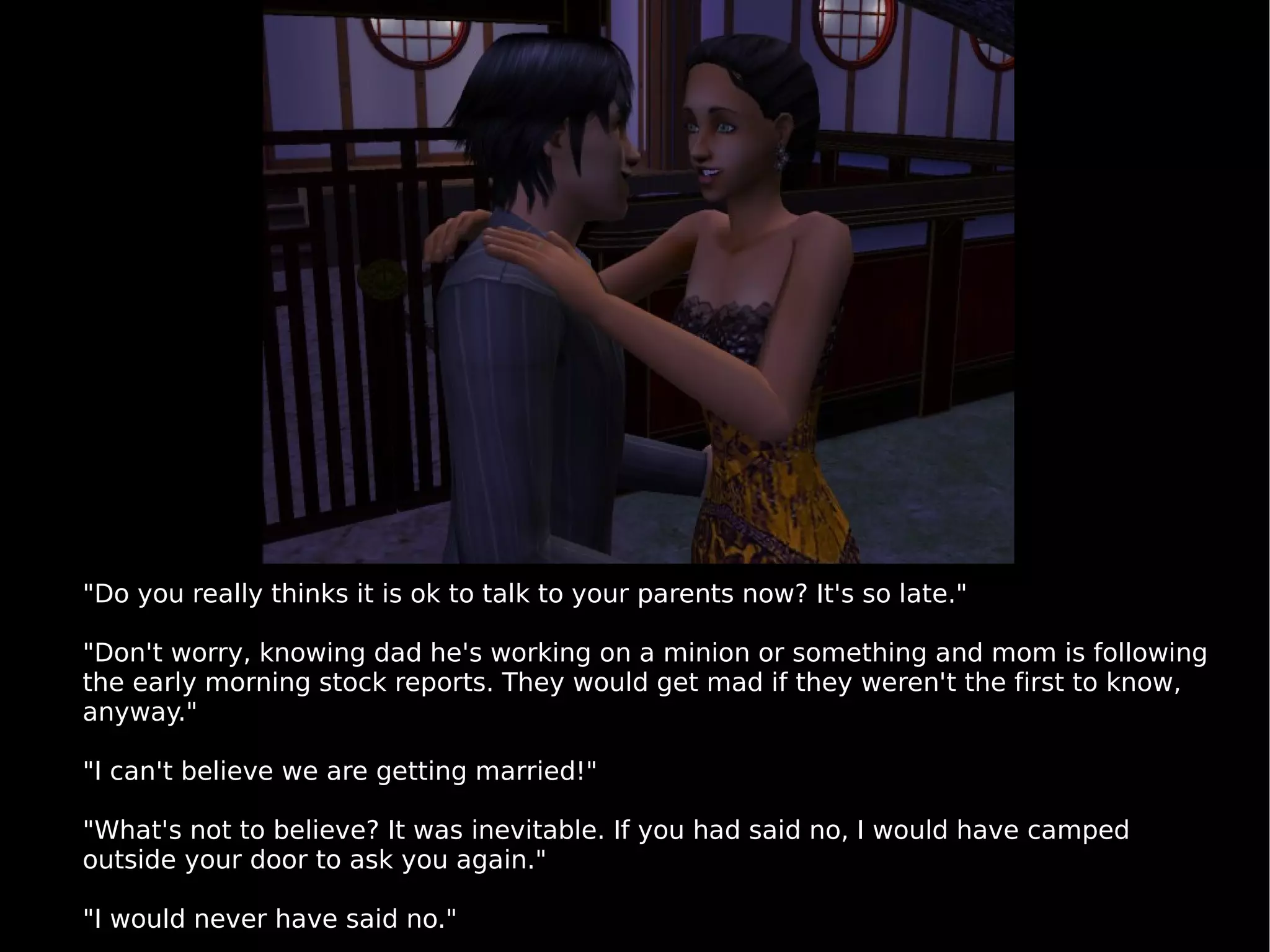 "Do you really thinks it is ok to talk to your parents now? It's so late." "Don't worry, knowing dad he's working on a minion or something and mom is following the early morning stock reports. They would get mad if they weren't the first to know, anyway." "I can't believe we are getting married!" "What's not to believe? It was inevitable. If you had said no, I would have camped outside your door to ask you again." "I would never have said no." 