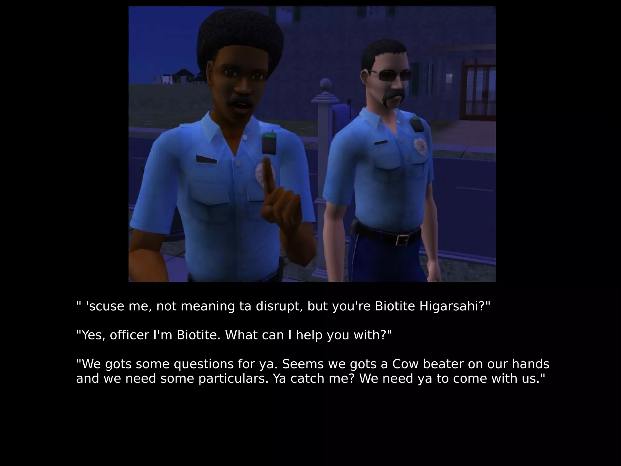 " 'scuse me, not meaning ta disrupt, but you're Biotite Higarsahi?" "Yes, officer I'm Biotite. What can I help you with?" "We gots some questions for ya. Seems we gots a Cow beater on our hands and we need some particulars. Ya catch me? We need ya to come with us." 