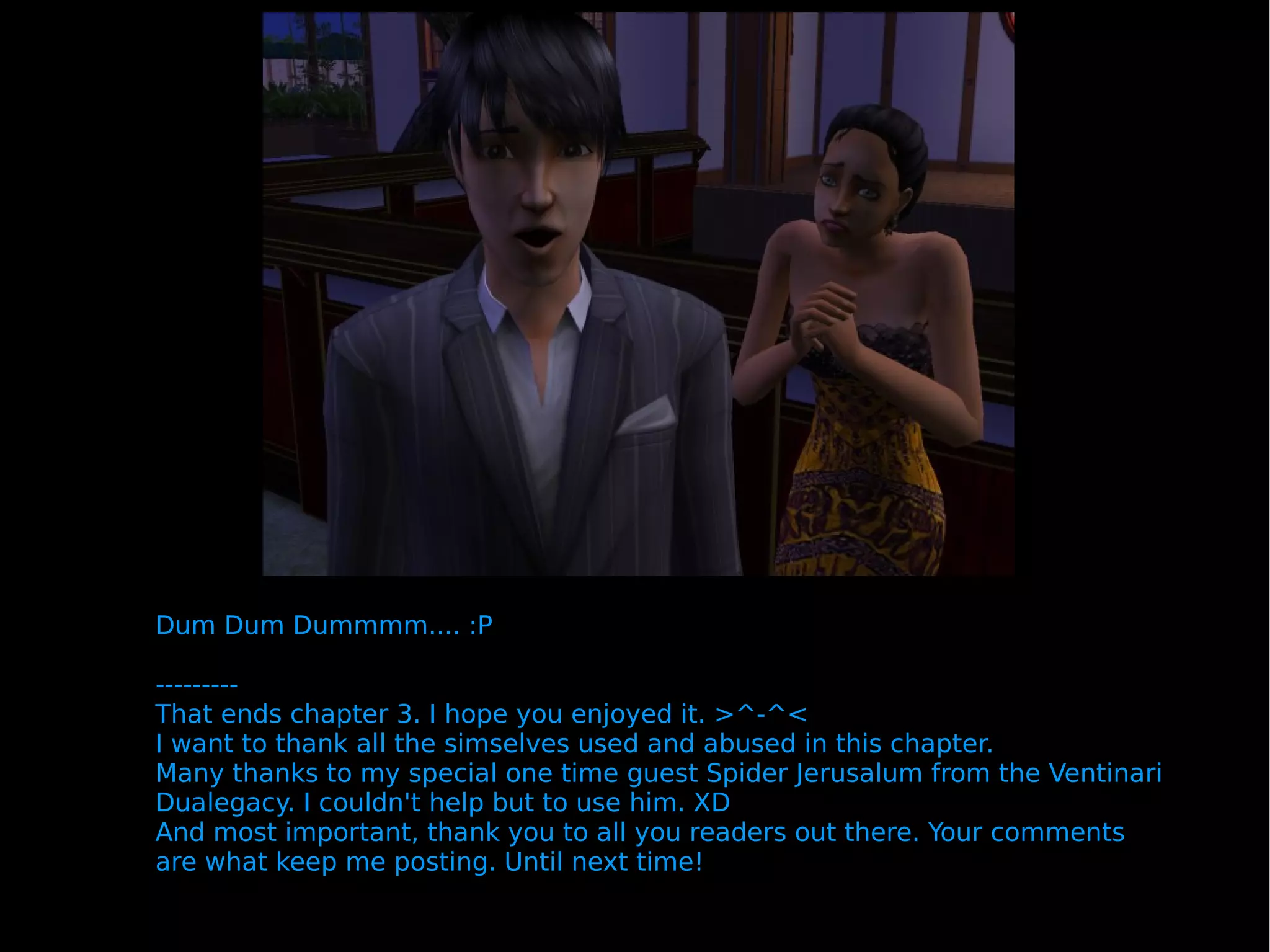 Dum Dum Dummmm.... :P --------- That ends chapter 3. I hope you enjoyed it. >^-^< I want to thank all the simselves used and abused in this chapter. Many thanks to my special one time guest Spider Jerusalum from the Ventinari Dualegacy. I couldn't help but to use him. XD And most important, thank you to all you readers out there. Your comments are what keep me posting. Until next time! 