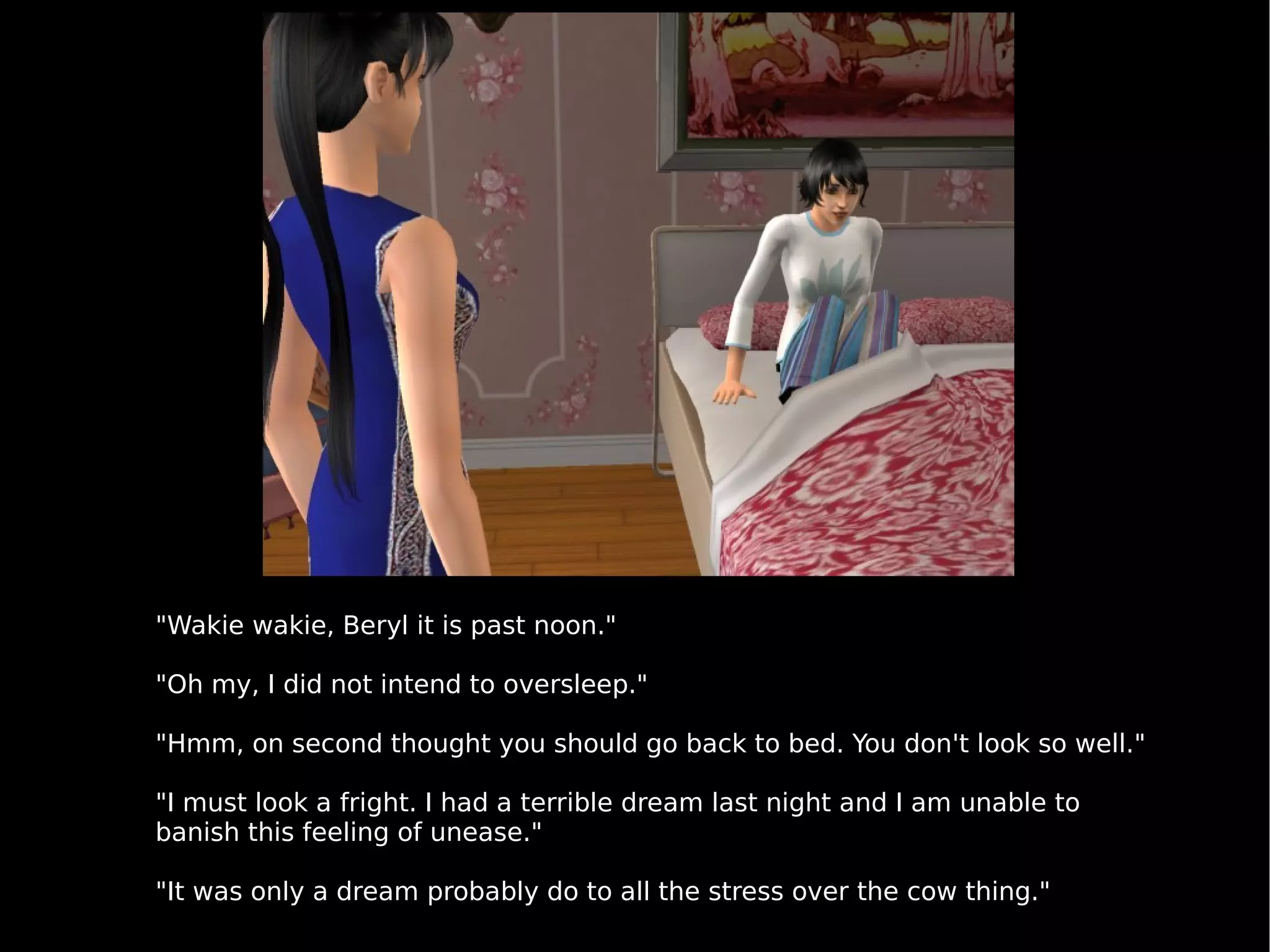 "Wakie wakie, Beryl it is past noon." "Oh my, I did not intend to oversleep." "Hmm, on second thought you should go back to bed. You don't look so well." "I must look a fright. I had a terrible dream last night and I am unable to banish this feeling of unease." "It was only a dream probably do to all the stress over the cow thing." 