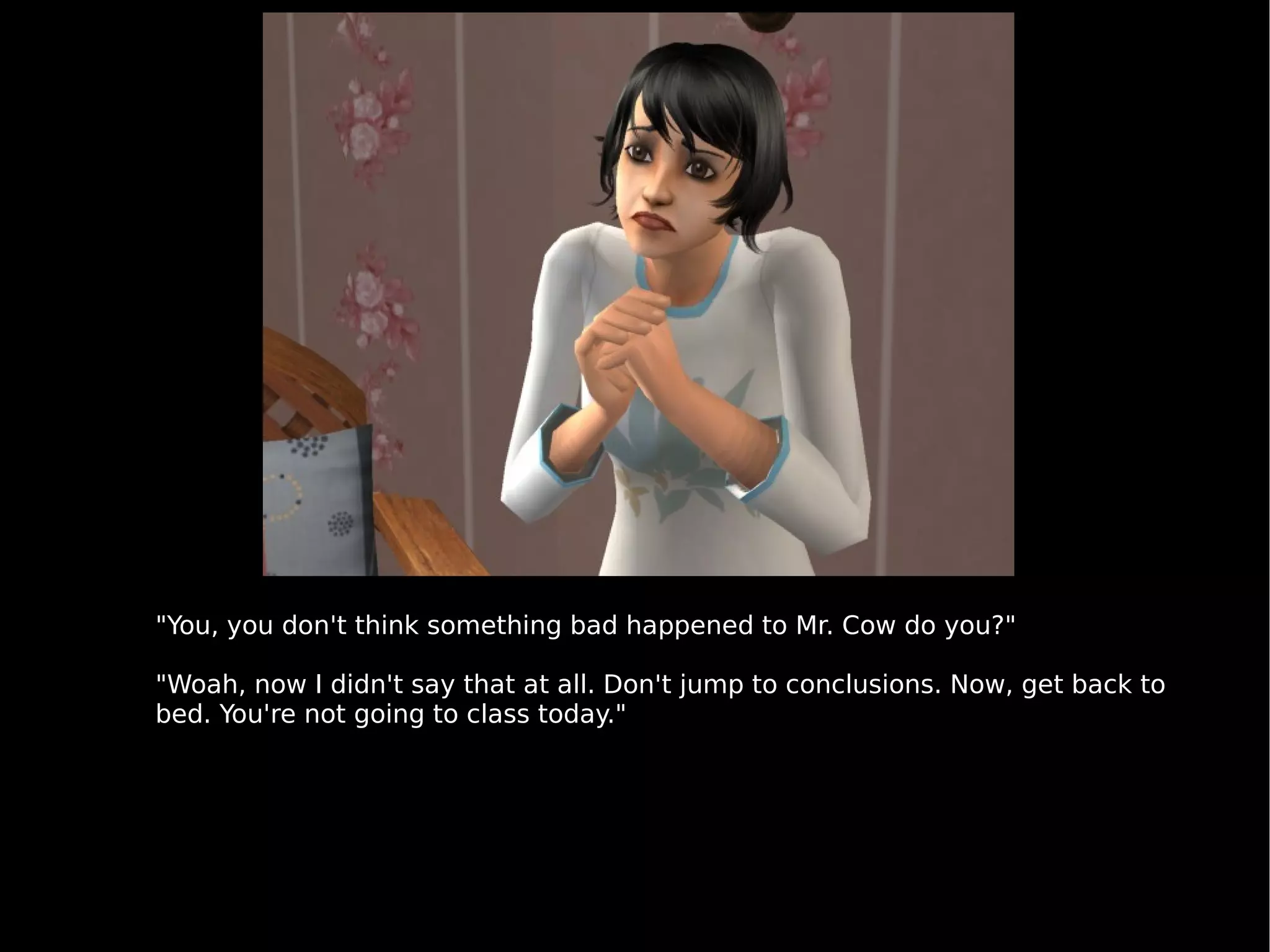 "You, you don't think something bad happened to Mr. Cow do you?" "Woah, now I didn't say that at all. Don't jump to conclusions. Now, get back to bed. You're not going to class today." 
