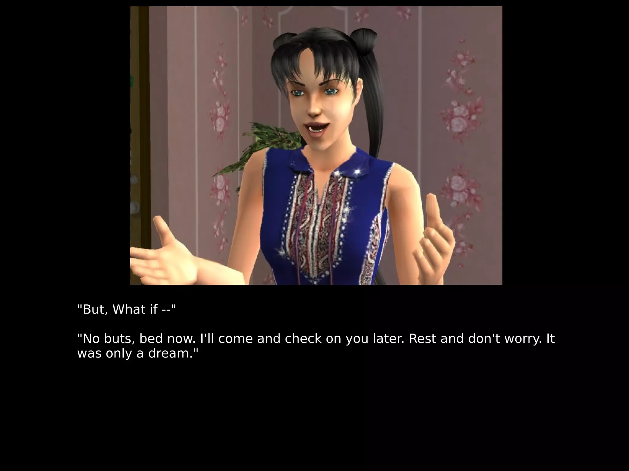 "But, What if --" "No buts, bed now. I'll come and check on you later. Rest and don't worry. It was only a dream." 