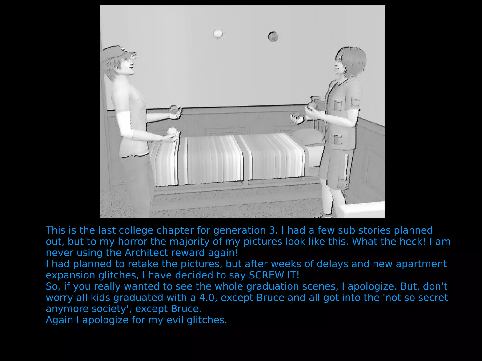 This is the last college chapter for generation 3. I had a few sub stories planned out, but to my horror the majority of my pictures look like this. What the heck! I am never using the Architect reward again! I had planned to retake the pictures, but after weeks of delays and new apartment expansion glitches, I have decided to say SCREW IT! So, if you really wanted to see the whole graduation scenes, I apologize. But, don't worry all kids graduated with a 4.0, except Bruce and all got into the 'not so secret anymore society', except Bruce. Again I apologize for my evil glitches. 