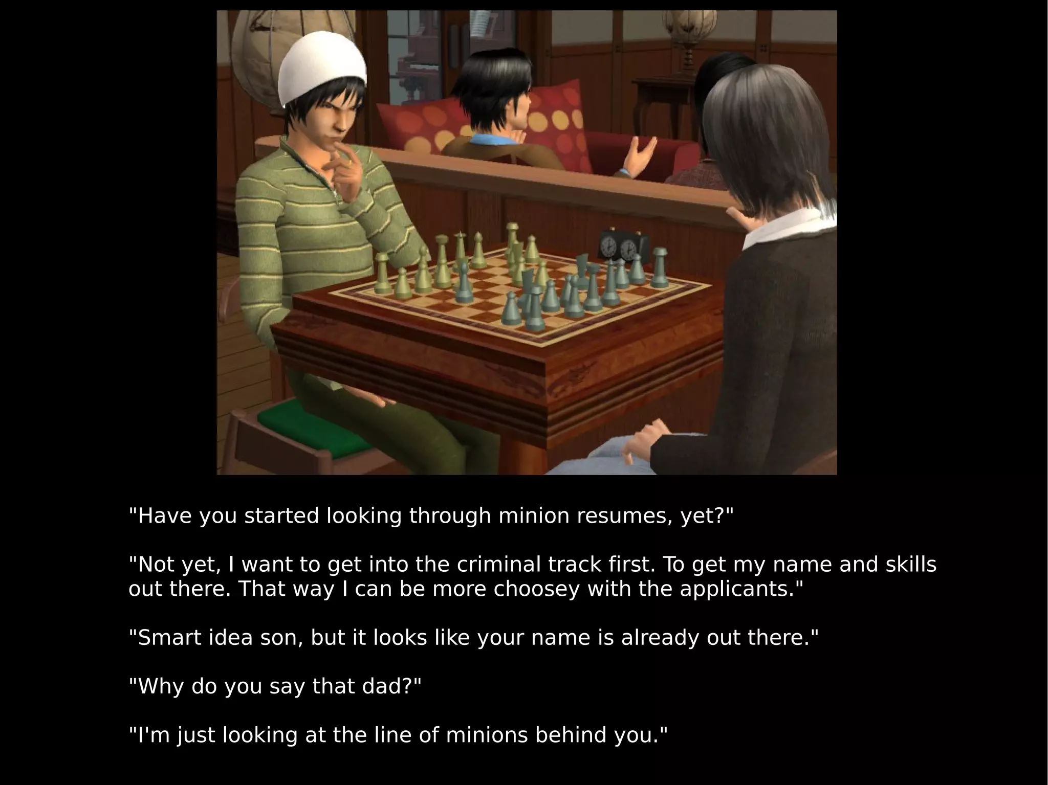 "Have you started looking through minion resumes, yet?" "Not yet, I want to get into the criminal track first. To get my name and skills out there. That way I can be more choosey with the applicants." "Smart idea son, but it looks like your name is already out there." "Why do you say that dad?"  "I'm just looking at the line of minions behind you." 
