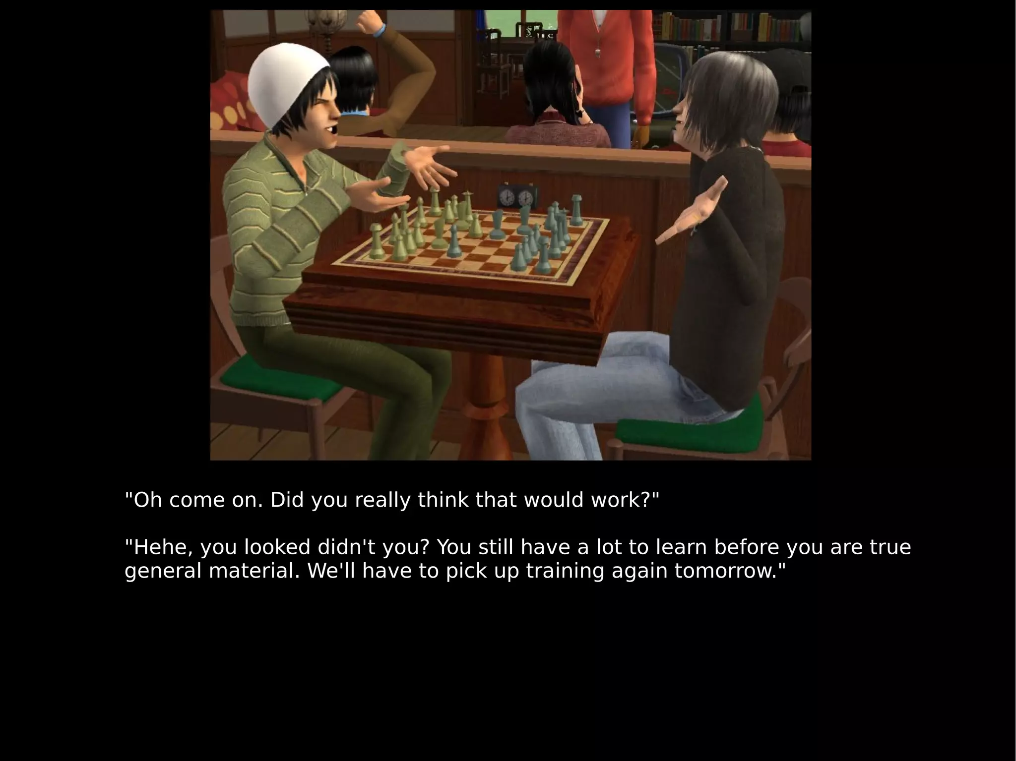 "Oh come on. Did you really think that would work?" "Hehe, you looked didn't you? You still have a lot to learn before you are true general material. We'll have to pick up training again tomorrow." 