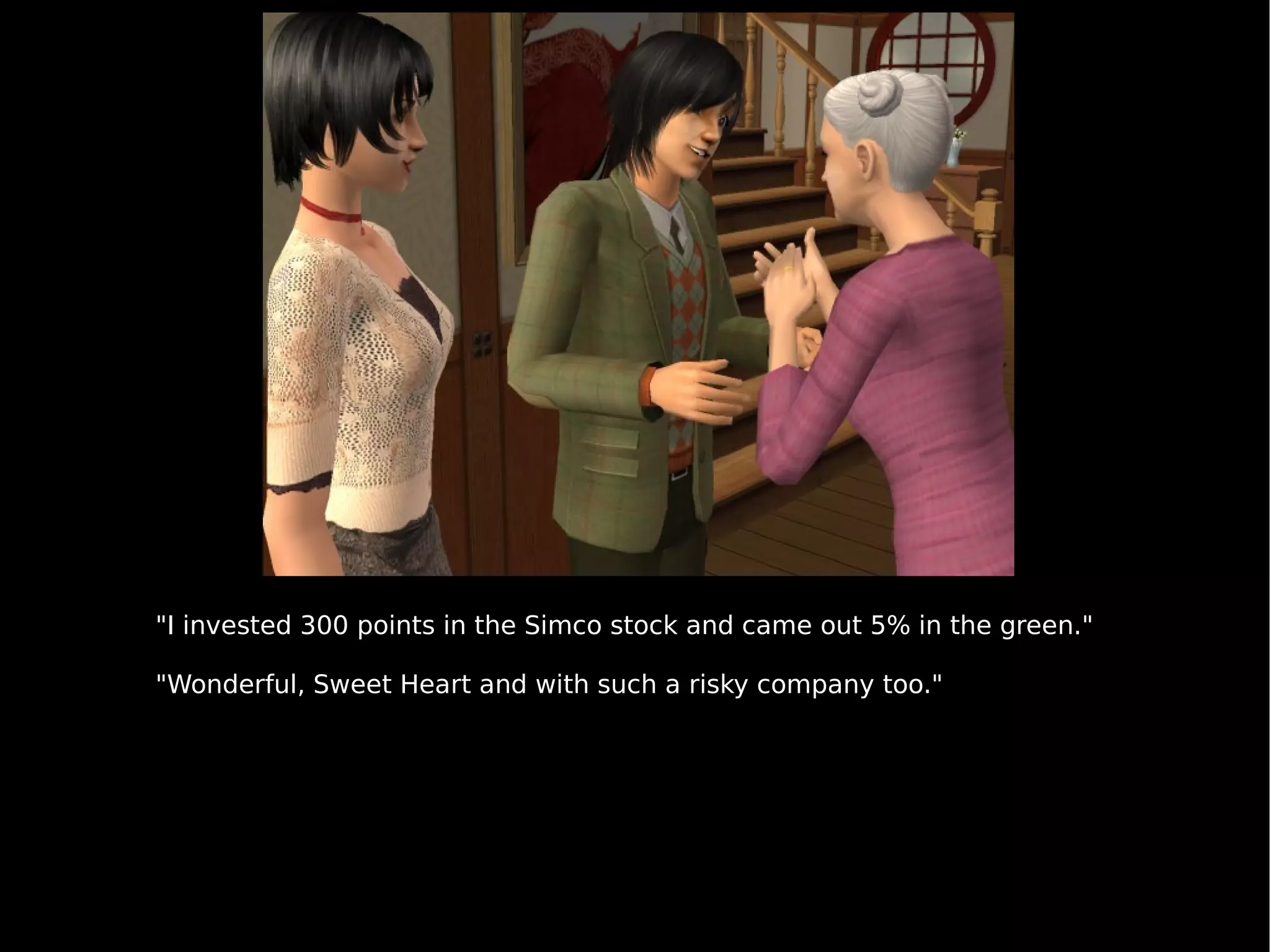 "I invested 300 points in the Simco stock and came out 5% in the green." "Wonderful, Sweet Heart and with such a risky company too." 