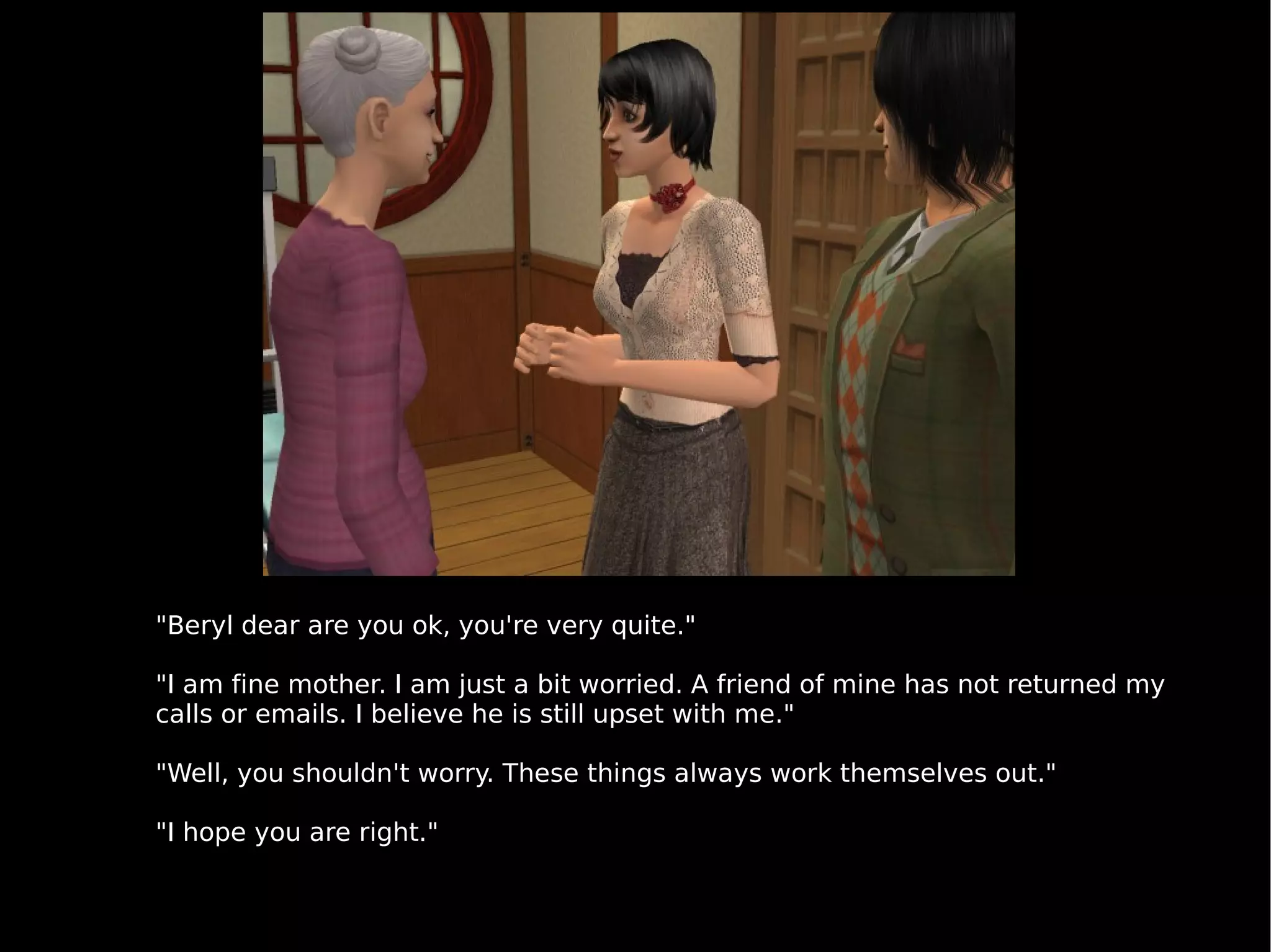 "Beryl dear are you ok, you're very quite." "I am fine mother. I am just a bit worried. A friend of mine has not returned my calls or emails. I believe he is still upset with me." "Well, you shouldn't worry. These things always work themselves out." "I hope you are right." 