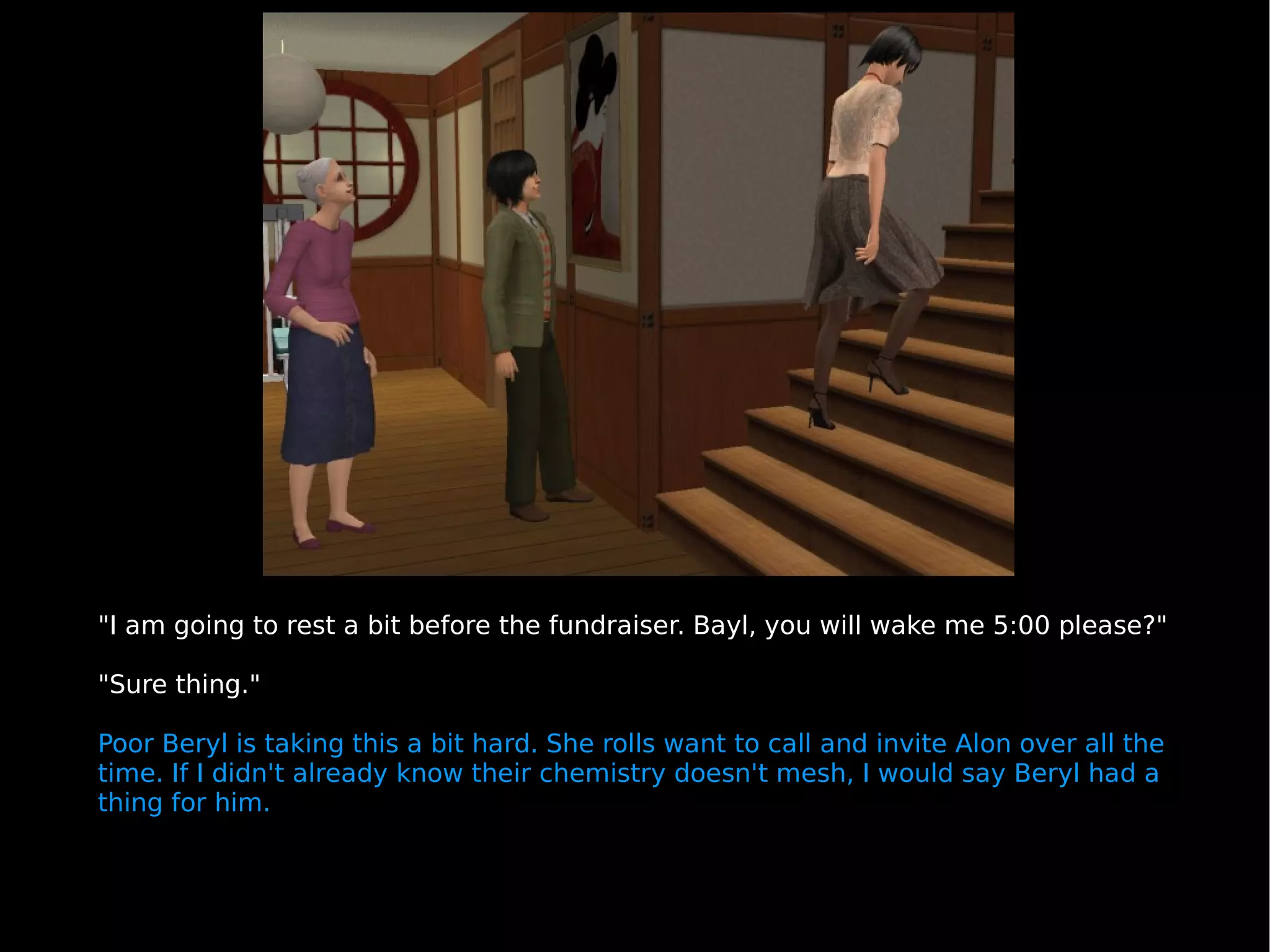 "I am going to rest a bit before the fundraiser. Bayl, you will wake me 5:00 please?" "Sure thing." Poor Beryl is taking this a bit hard. She rolls want to call and invite Alon over all the time. If I didn't already know their chemistry doesn't mesh, I would say Beryl had a thing for him. 