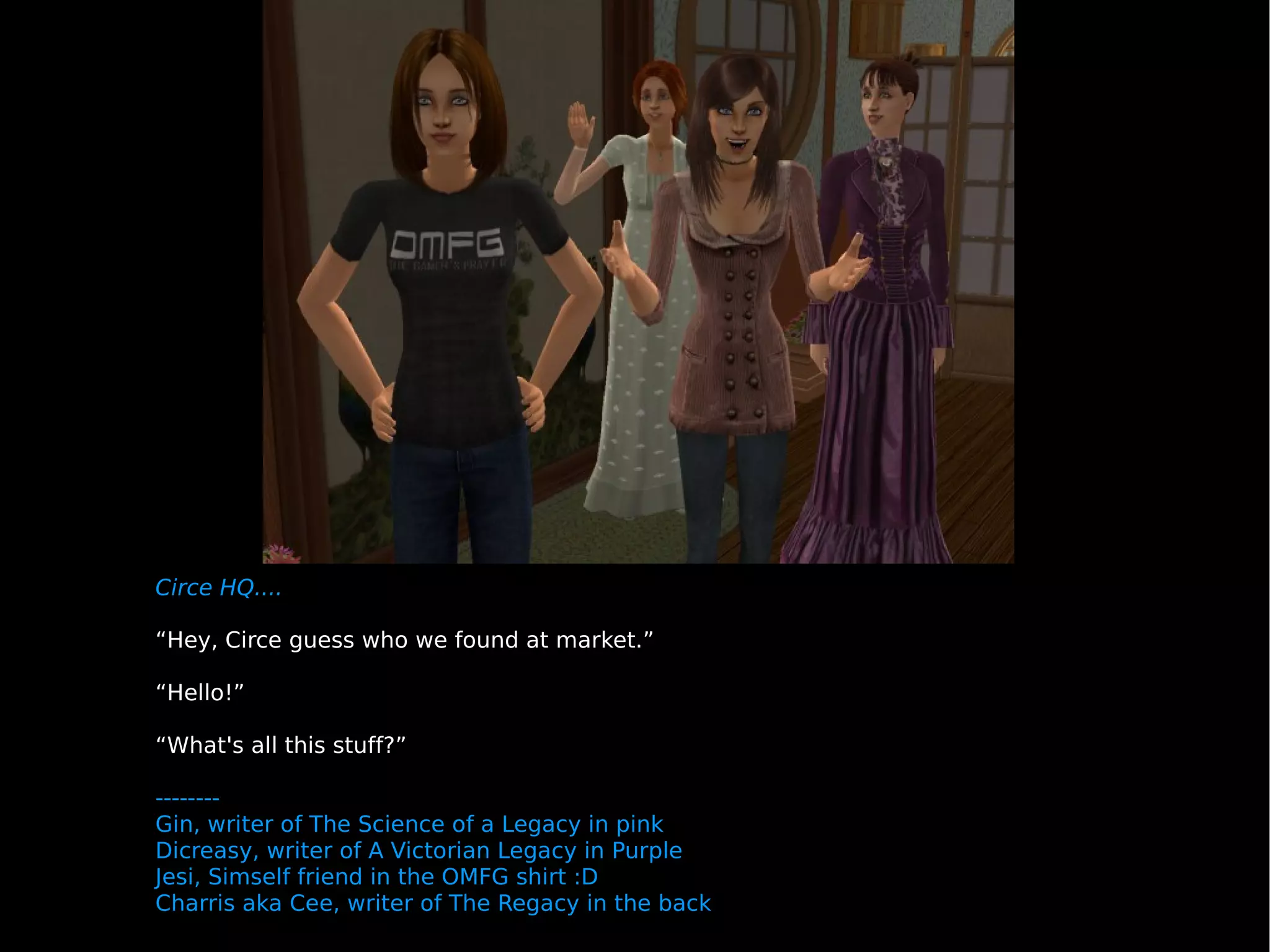 Circe HQ.... “ Hey, Circe guess who we found at market.” “ Hello!” “ What's all this stuff?” -------- Gin, writer of The Science of a Legacy in pink Dicreasy, writer of A Victorian Legacy in Purple Jesi, Simself friend in the OMFG shirt :D Charris aka Cee, writer of The Regacy in the back 