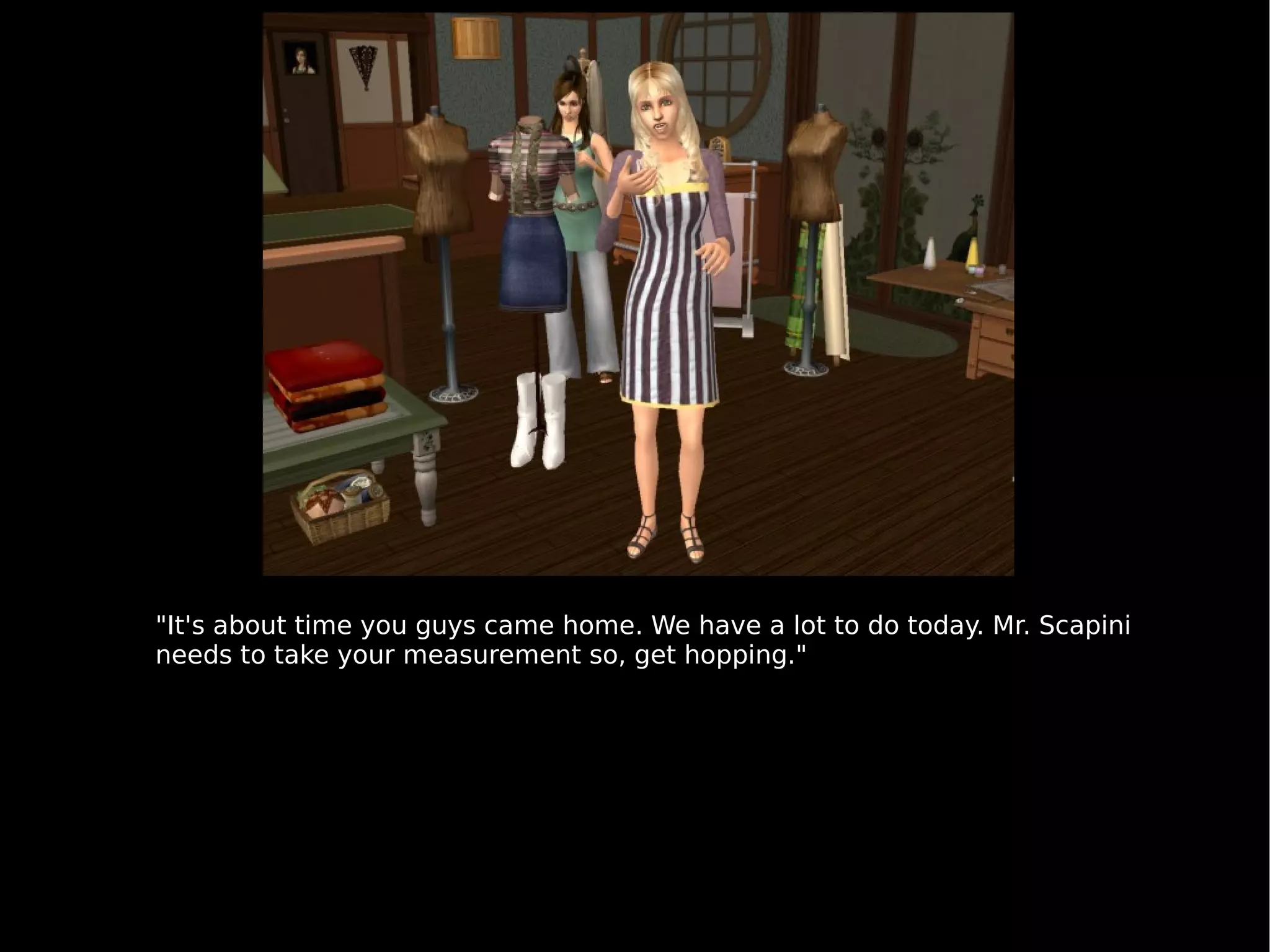 "It's about time you guys came home. We have a lot to do today. Mr. Scapini needs to take your measurement so, get hopping." 