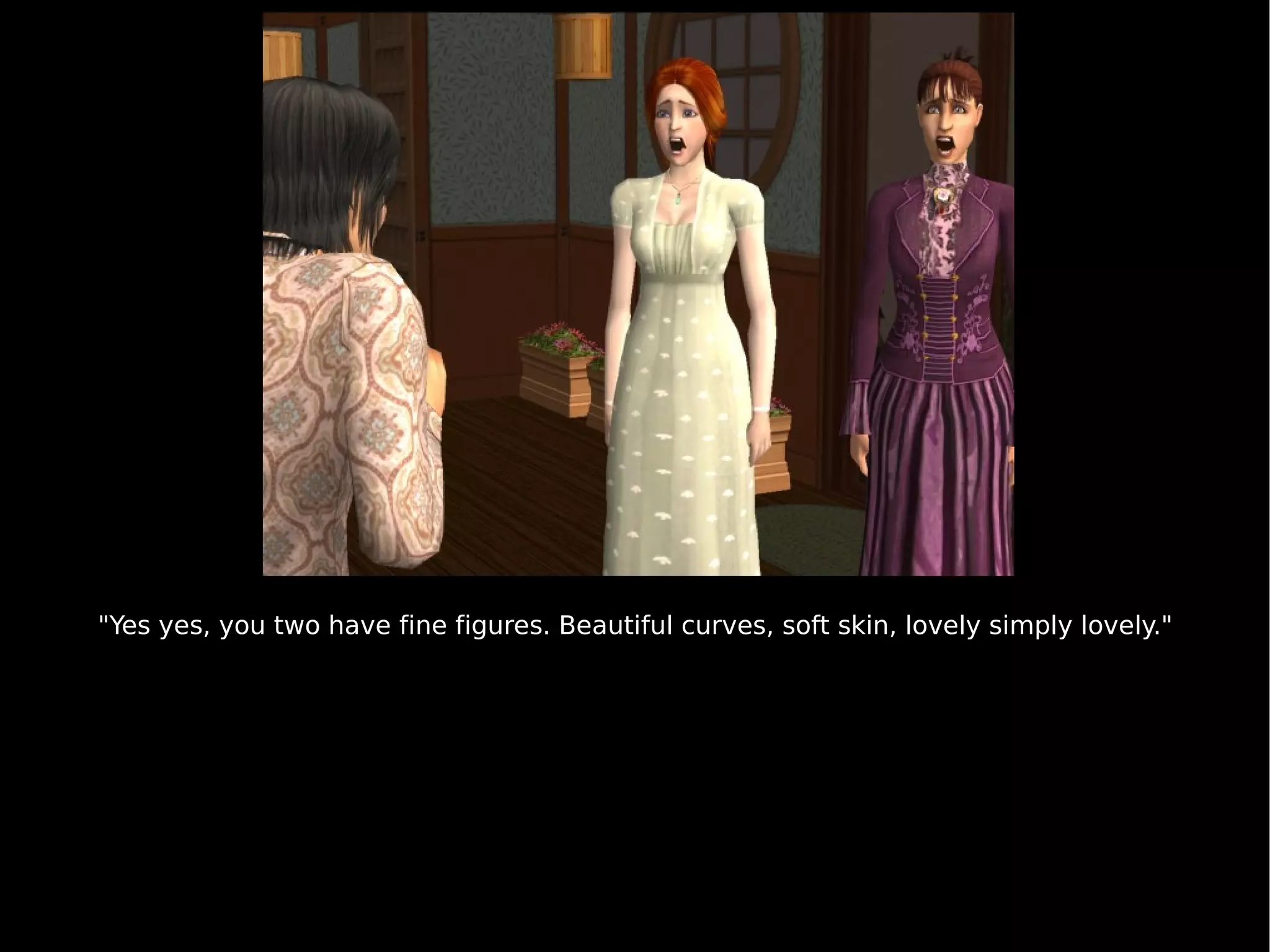 "Yes yes, you two have fine figures. Beautiful curves, soft skin, lovely simply lovely." 