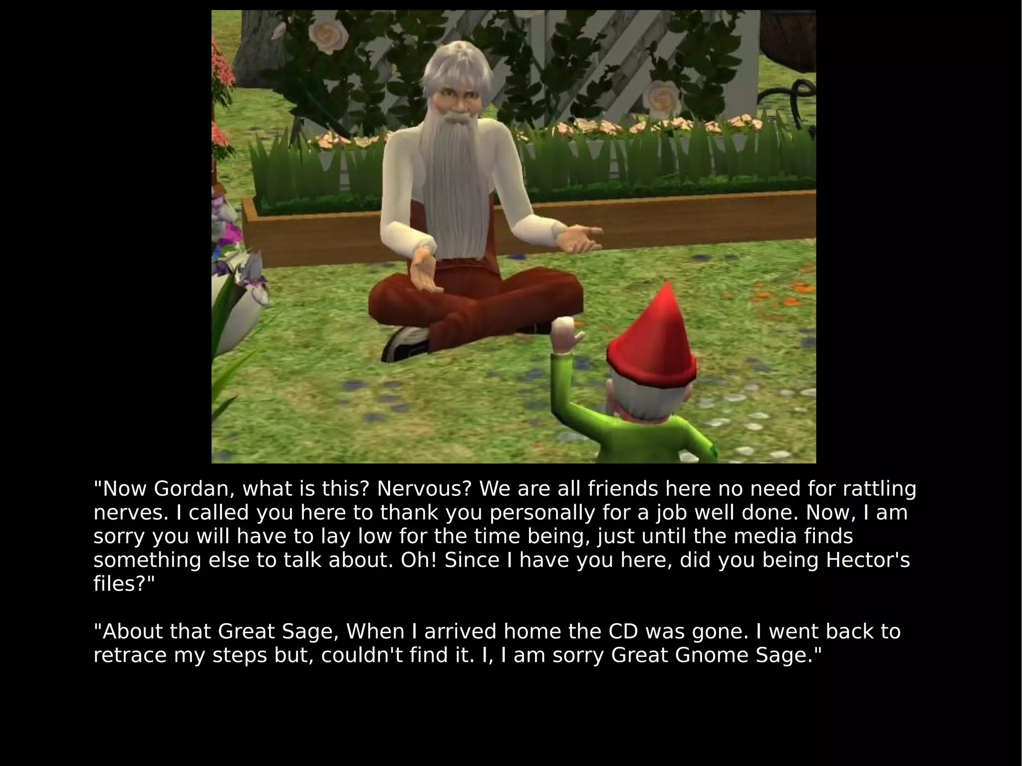 "Now Gordan, what is this? Nervous? We are all friends here no need for rattling nerves. I called you here to thank you personally for a job well done. Now, I am sorry you will have to lay low for the time being, just until the media finds something else to talk about. Oh! Since I have you here, did you being Hector's files?" "About that Great Sage, When I arrived home the CD was gone. I went back to retrace my steps but, couldn't find it. I, I am sorry Great Gnome Sage." 