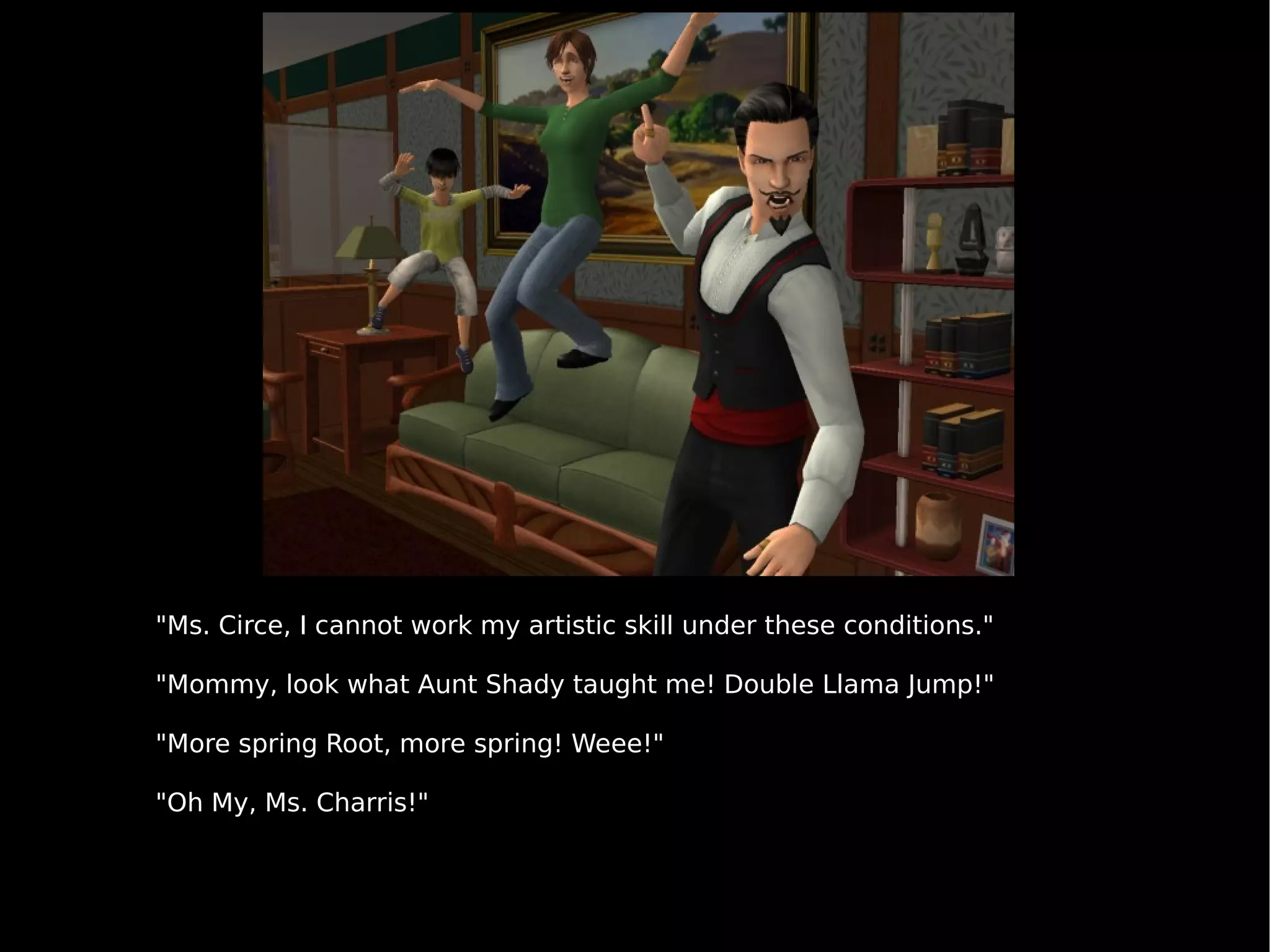 "Ms. Circe, I cannot work my artistic skill under these conditions." "Mommy, look what Aunt Shady taught me! Double Llama Jump!"  "More spring Root, more spring! Weee!" "Oh My, Ms. Charris!" 