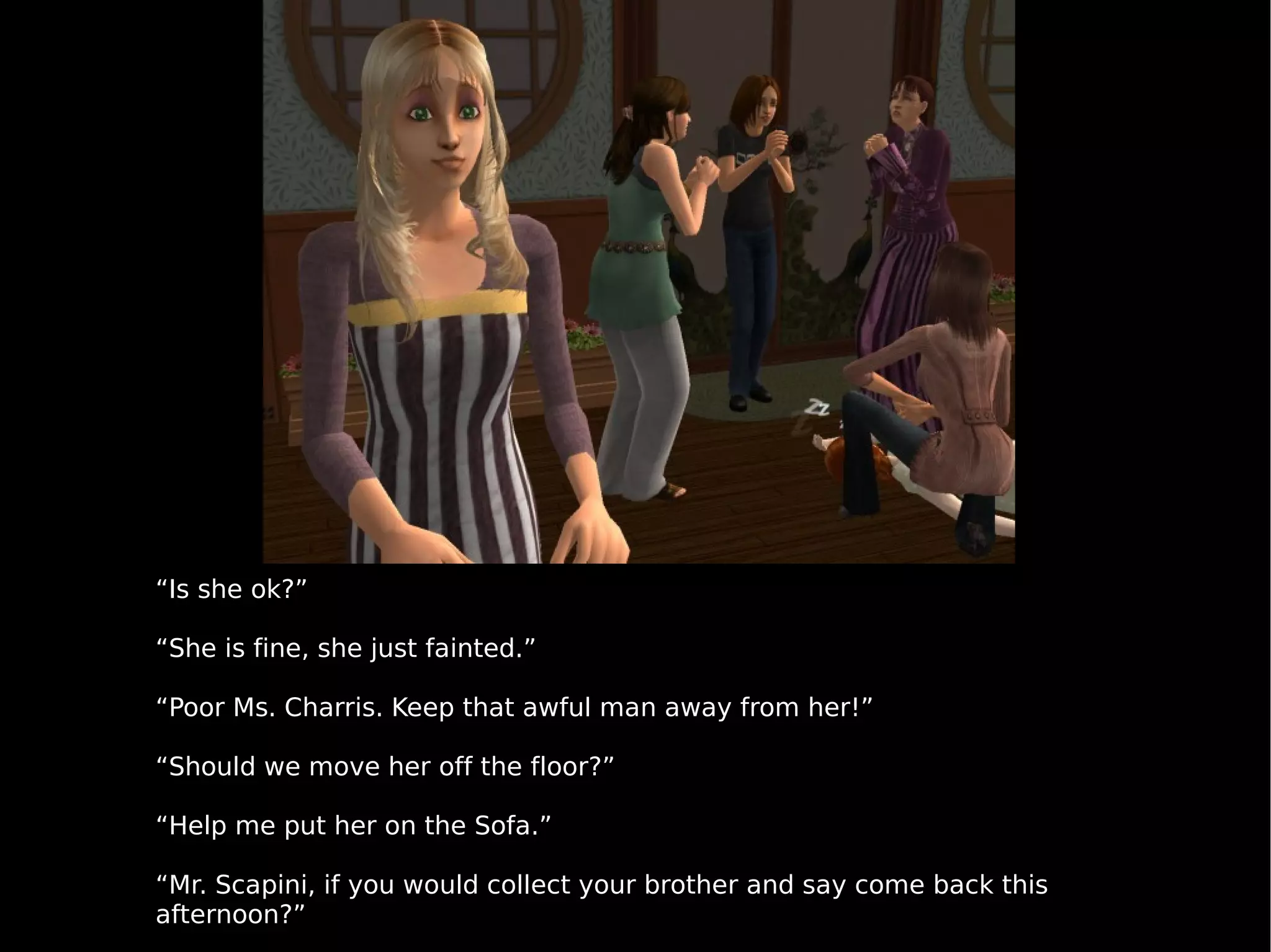 “ Is she ok?” “ She is fine, she just fainted.” “ Poor Ms. Charris. Keep that awful man away from her!” “ Should we move her off the floor?” “ Help me put her on the Sofa.” “ Mr. Scapini, if you would collect your brother and say come back this afternoon?” 
