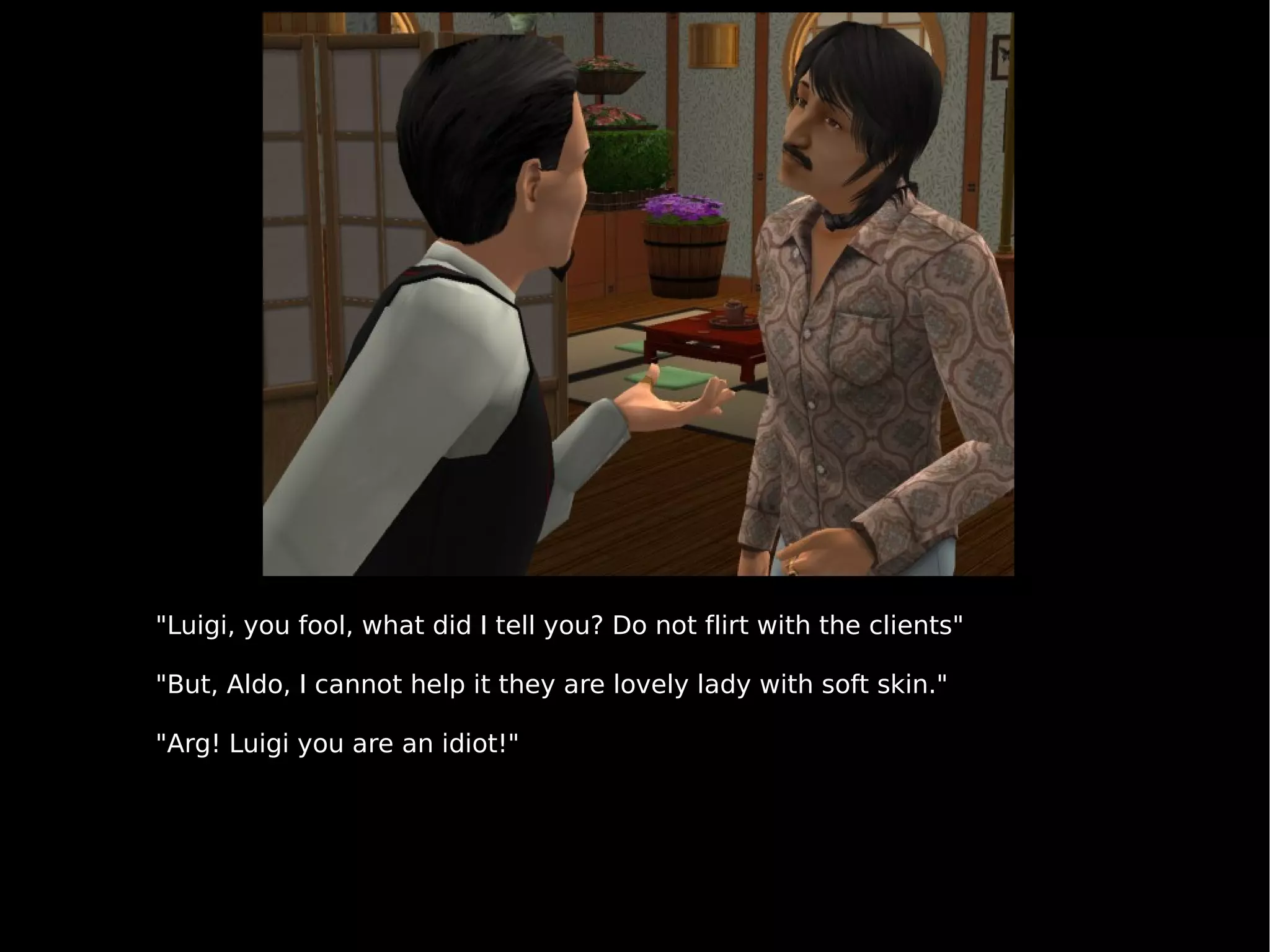 "Luigi, you fool, what did I tell you? Do not flirt with the clients" "But, Aldo, I cannot help it they are lovely lady with soft skin." "Arg! Luigi you are an idiot!" 