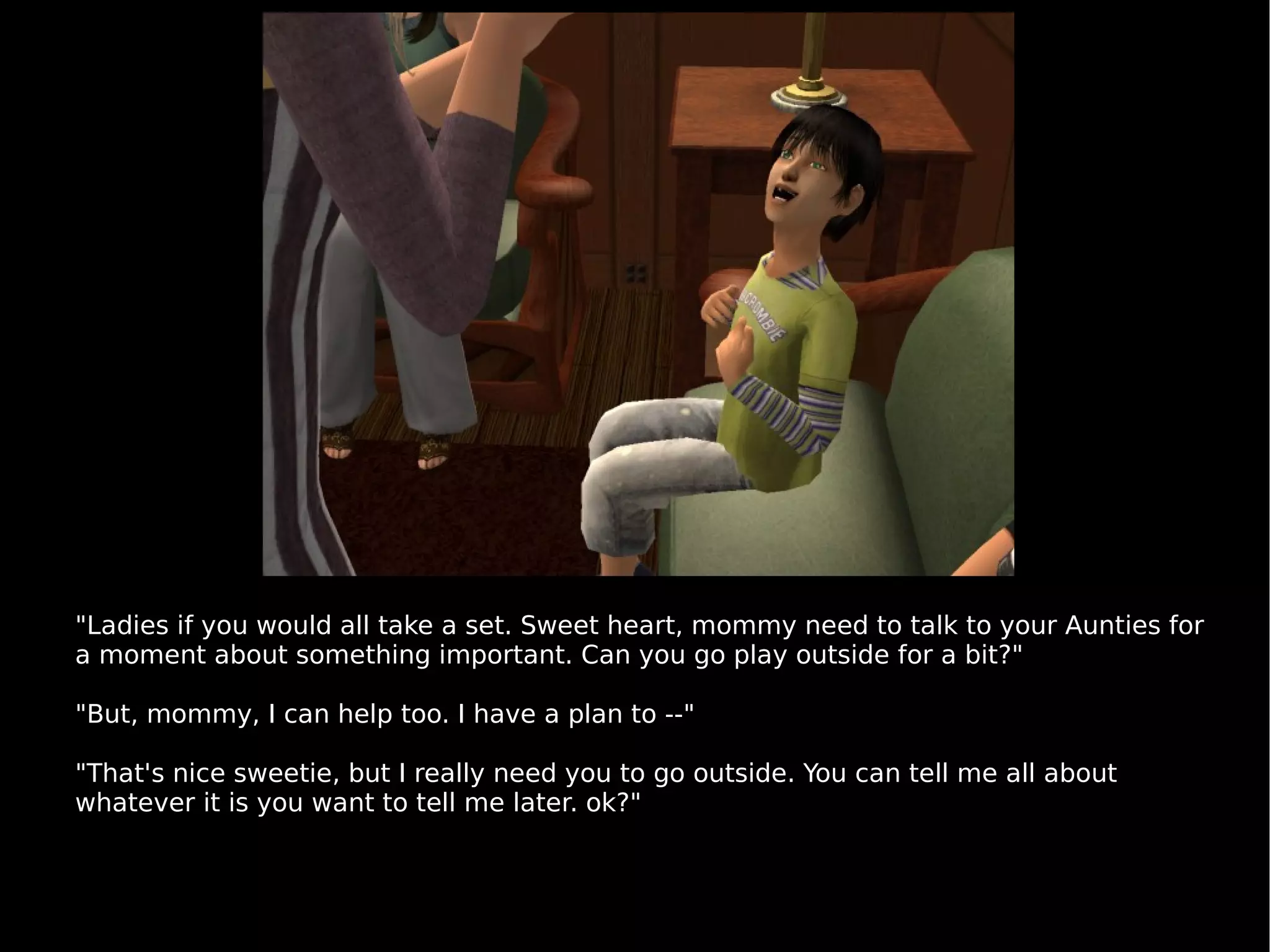 "Ladies if you would all take a set. Sweet heart, mommy need to talk to your Aunties for a moment about something important. Can you go play outside for a bit?" "But, mommy, I can help too. I have a plan to --" "That's nice sweetie, but I really need you to go outside. You can tell me all about whatever it is you want to tell me later. ok?" 