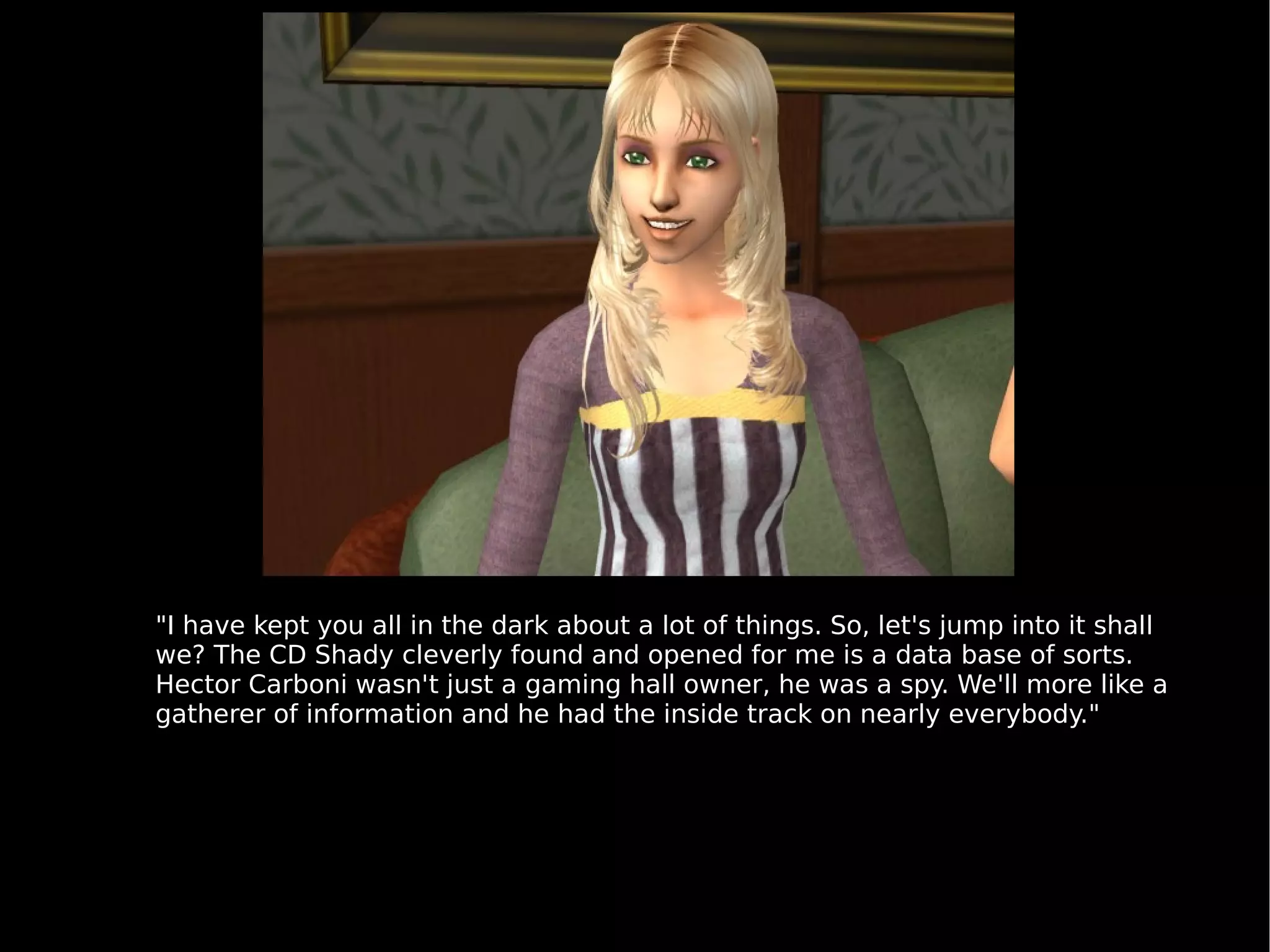"I have kept you all in the dark about a lot of things. So, let's jump into it shall we? The CD Shady cleverly found and opened for me is a data base of sorts. Hector Carboni wasn't just a gaming hall owner, he was a spy. We'll more like a gatherer of information and he had the inside track on nearly everybody." 