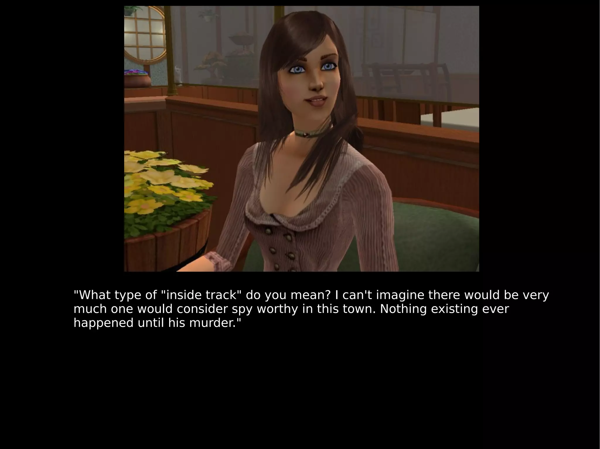 "What type of "inside track" do you mean? I can't imagine there would be very much one would consider spy worthy in this town. Nothing existing ever happened until his murder." 