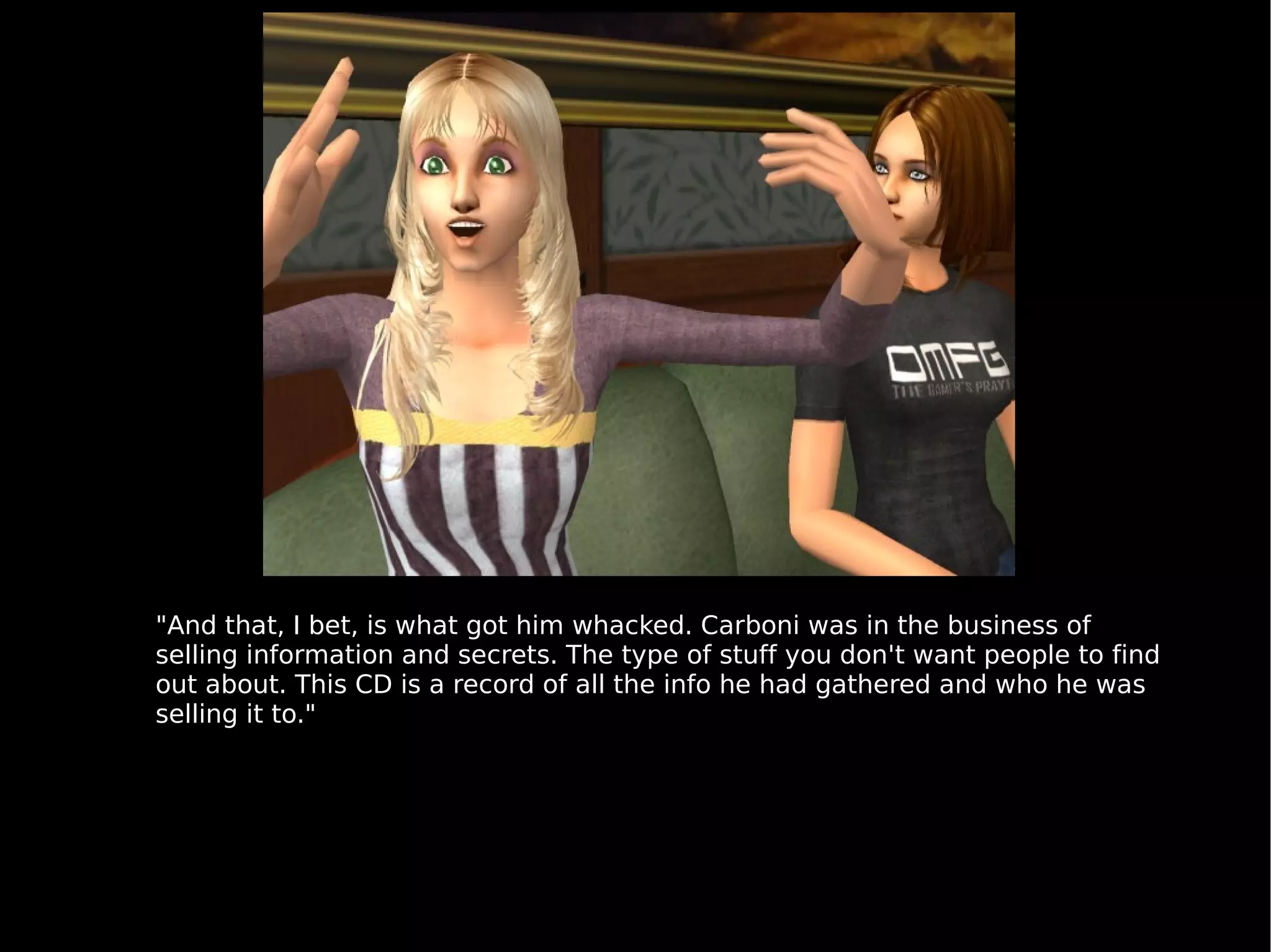 "And that, I bet, is what got him whacked. Carboni was in the business of selling information and secrets. The type of stuff you don't want people to find out about. This CD is a record of all the info he had gathered and who he was selling it to." 