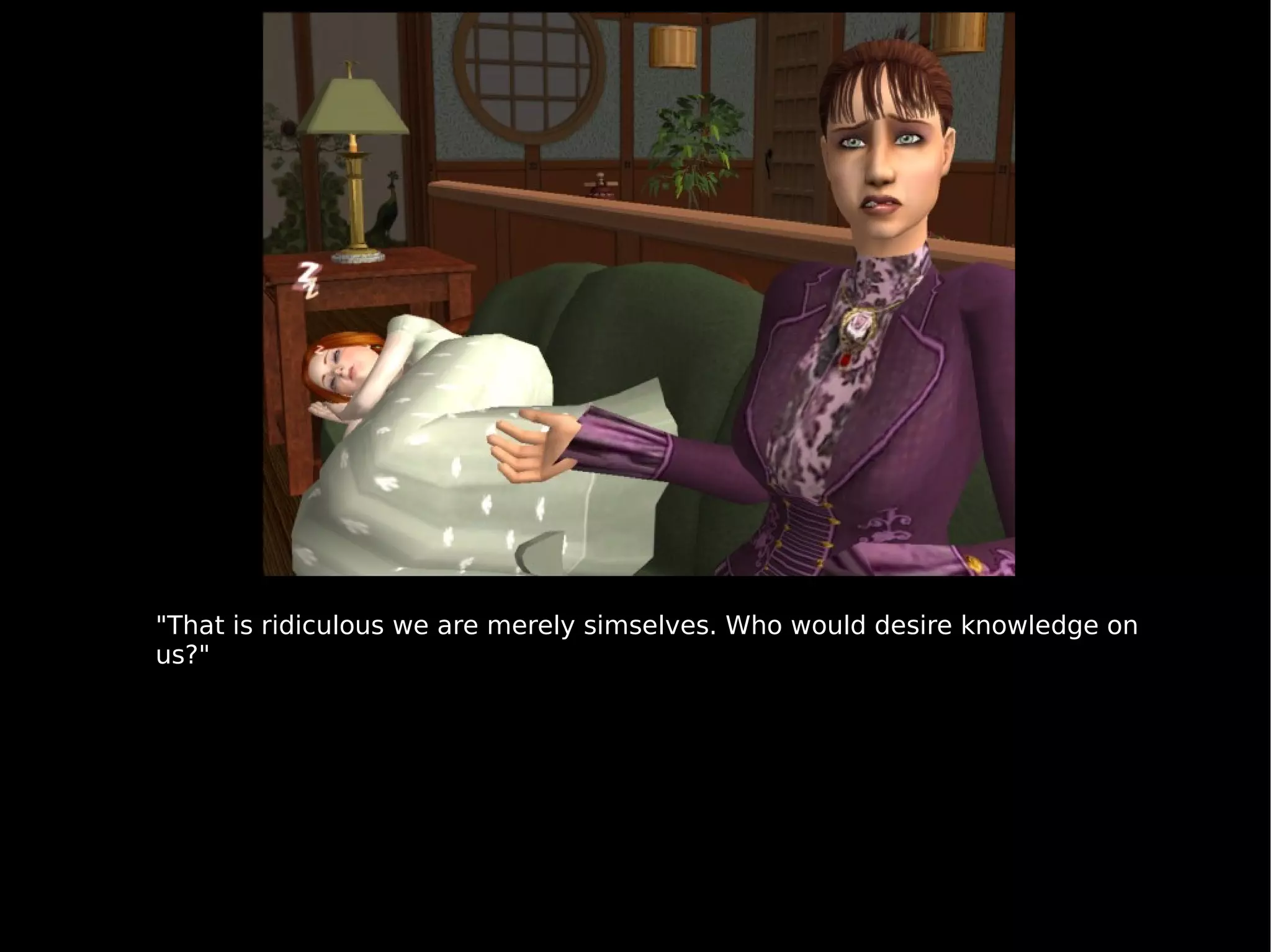 "That is ridiculous we are merely simselves. Who would desire knowledge on us?" 