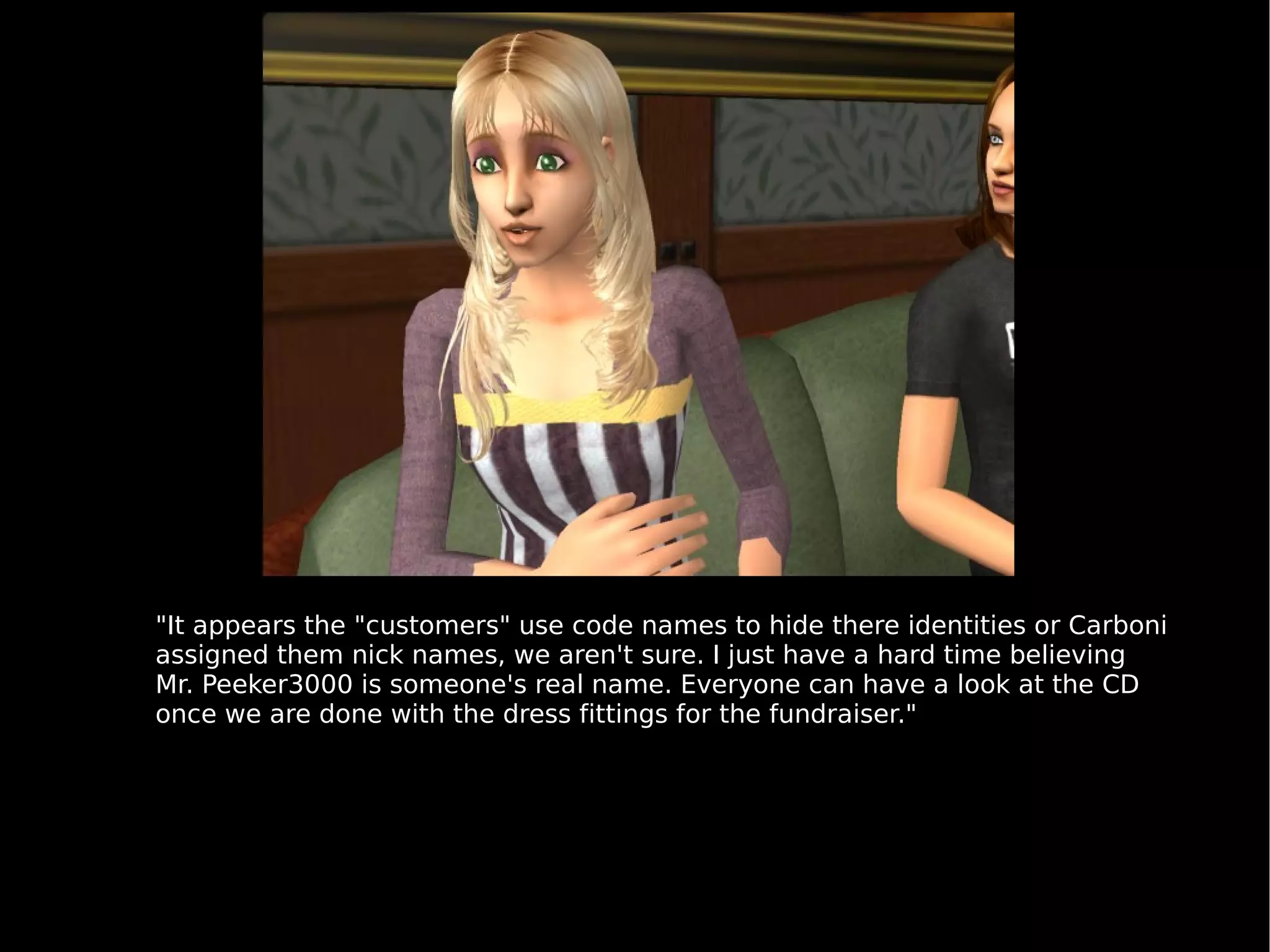 "It appears the "customers" use code names to hide there identities or Carboni assigned them nick names, we aren't sure. I just have a hard time believing Mr. Peeker3000 is someone's real name. Everyone can have a look at the CD once we are done with the dress fittings for the fundraiser." 