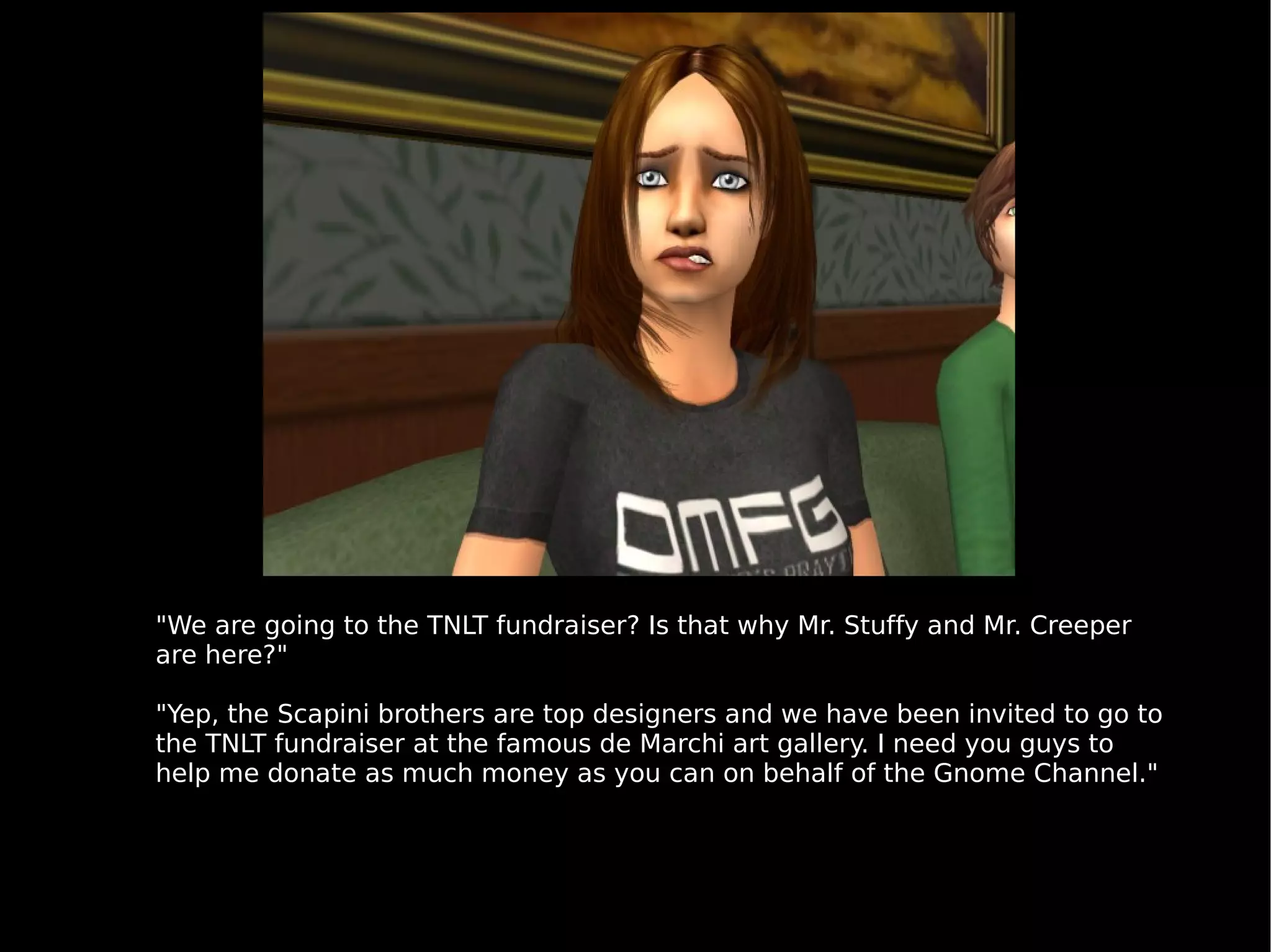 "We are going to the TNLT fundraiser? Is that why Mr. Stuffy and Mr. Creeper are here?" "Yep, the Scapini brothers are top designers and we have been invited to go to the TNLT fundraiser at the famous de Marchi art gallery. I need you guys to help me donate as much money as you can on behalf of the Gnome Channel." 